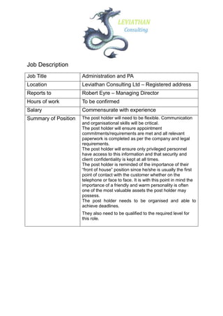 Job Description
Job Title             Administration and PA
Location              Leviathan Consulting Ltd – Registered address
Reports to            Robert Eyre – Managing Director
Hours of work         To be confirmed
Salary                Commensurate with experience
Summary of Position   The post holder will need to be flexible. Communication
                      and organisational skills will be critical.
                      The post holder will ensure appointment
                      commitments/requirements are met and all relevant
                      paperwork is completed as per the company and legal
                      requirements.
                      The post holder will ensure only privileged personnel
                      have access to this information and that security and
                      client confidentiality is kept at all times.
                      The post holder is reminded of the importance of their
                      “front of house” position since he/she is usually the first
                      point of contact with the customer whether on the
                      telephone or face to face. It is with this point in mind the
                      importance of a friendly and warm personality is often
                      one of the most valuable assets the post holder may
                      possess.
                      The post holder needs to be organised and able to
                      achieve deadlines.
                      They also need to be qualified to the required level for
                      this role.
 