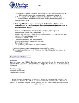 -	4	-	 	
O2 FORMATIONS ‘’WEDGE INSTITUTE’’: 16 Rue de Villars 57100 Thionville
• Optimiser et ordonner de façon pertinente les combinaisons de travaux :
• Identifier l’impact énergétique des travaux proposés sur la
performance globale du bâtiment en illustrant à l’aide d’un logiciel
• Identifier les incompatibilités entre les systèmes composant un
bouquet de travaux
ü Etre capable d’expliquer le bouquet de travaux retenu à son
interlocuteur et l’accompagner pour pérenniser la performance et
assurer le bon usage.
• Mise en avant des argumentaires économiques, techniques et
énergétiques (incitations financières, ...)
• Apports sur les points clés en terme de maintenance préventive liée aux
travaux et/ou aux équipements :
• Contrats de maintenance
• Conseils d’utilisation des équipements
• Recommandations d’usage et d’entretien
• Conseils pratiques
• Les garanties, assurances et responsabilités.
Evaluation des compétences et des acquis de la formation.
Mesure de la satisfaction et de l’atteinte des objectifs de l’ensemble de la
formation.
Moyens Humain et Matériel
Formateurs
Les formateurs de WEDGE Institute sont des ingénieurs des domaines de la
construction également professionnels du diagnostic immobilier et de l’économie
d’énergie.
Matériel pédagogique
- Vidéos projecteurs
- Caméra thermique.
WEDGE Institute s’est attaché les services d’acteurs de confiance pour vous offrir des
formations efficaces. Par le biais de professionnels de la thermique des bâtiments et
experts en audits sur chantier, Wedge Institute met face à vous des acteurs de terrain et
d’expérience.
 