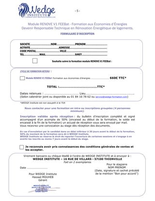 -	5	-	 	
O2 FORMATIONS ‘’WEDGE INSTITUTE’’: 16 Rue de Villars 57100 Thionville
Module RENOVE V1 FEEBat - Formation aux Économies d’Énergies
Devenir Responsable Technique en Rénovation Énergétique de logements.
FORMULAIRE D’INSCRIPTION
SOCIETE………………………NOM……………………PRENOM……………………….
ACTIVITE…………….…………………ADRESSE…………………………………………
CODE POSTAL………………………….VILLE………………………………..……………
TEL………………..MAIL…………………………….….SIRET………………...…………
Souhaite suivre la formation module RENOVE V1 FEEBat :
CYCLE DE FORMATION RETENU :
Module RENOVE V1 FEEBat Formation aux économies d’énergies …………………………… 660€ TTC*
TOTAL :…………………………………TTC*
Dates retenues : ……………………………………… Lieu……………………………………………………….
(Selon calendrier joint ou disponible au 01 84 16 78 62 ou service@wedge-formation.com)
*WEDGE Institute est non assujetti à la TVA
Nous contacter pour une formation en intra ou inscriptions groupées (4 personnes
minimum).
Inscription validée après réception : du bulletin d’inscription complété et signé
accompagné d’un acompte de 50% (encaissé au début de la formation, le solde est
encaissé à la fin de la formation) un accusé de réception vous sera envoyé par mail.
Vous recevrez une convocation au stage dès réception des documents.
En cas d’annulation par le candidat dans un délai inférieur à 30 jours avant le début de la formation,
50% du montant de la formation sera dû à WEDGE Institute.
WEDGE Institute se réserve le droit de reporter l’ouverture de certaines sessions et s’engage à en
avertir les inscrits au moins 7 jours avant le début du stage.
Je reconnais avoir pris connaissances des conditions générales de ventes et
les accepter.
Virement bancaire ou chèque libellé à l’ordre de WEDGE INSTITUTE et à envoyer à :
WEDGE INSTITUTE – 16 RUE DE VILLARS - 57100 THIONVILLE
Fait en 2 exemplaires
Date …………………………
	
	
	
Pour le stagiaire
NOM PRENOM
(Date, signature et cachet précédé
de la mention ‘’Bon pour accord’’)Pour WEDGE Institute
Hassad MOUHEB
Gérant
 