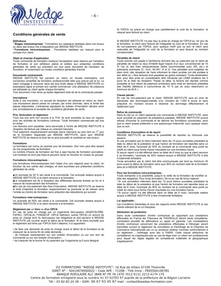 -	6	-	 	
O2 FORMATIONS ‘’WEDGE INSTITUTE’’: 16 Rue de Villars 57100 Thionville
SIRET N° : 50410078500022 - Code APE : 7120B - TVA Intra : FR05504100785
BANQUE POPULAIRE ALC IBAN N° FR 76 1470 7012 0131 2213 4174 175
Centre de formation enregistré sous le numéro 41 57 02703 57 auprès de la préfecture de la Région Lorraine	
Tél : 03 82 83 24 28 - GSM: 06 67 93 45 87 mail : contact@wedge-formation.com
Conditions générales de vente
Définitions
* Stages interentreprises '. Formations sur catalogue réalisées dans nos locaux
ou dans des locaux mis à disposition par WEDGE INSTITUTE.
* Formations intra-entreprises : Formations réalisées sur mesure pour le
compte d'un client.
Objet et champs d'application
Toute commande de formation implique l'acceptation sans réserve par l'acheteur
de formation et son adhésion pleine et entière aux présentes conditions
générales de vente qui prévalent sur tout autre document de l'acheteur de
formation, et notamment sur toutes conditions générales d'achat.
Documents contractuels
WEDGE INSTITUTE fait parvenir au client, en double exemplaire, une
convention simplifiée de formation professionnelle telle que prévue par la loi. Le
client s'engage à retourner dans les plus brefs délais à WEDGE INSTITUTE un
exemplaire signé et portant son cachet commercial. Une attestation de présence
est adressée au client après chaque formation.
Tout document n’est remis qu’après règlement total de de la commande passée.
Inscriptions
Suite à une inscription, un accusé de réception est adressé en retour au client.
Les inscriptions seront prises en compte, par ordre d'arrivée, dans la limite des
places disponibles. L'entreprise signataire du bulletin d'inscription déclare avoir
pris connaissance et accepter les conditions générales de vente.
Prix, facturation et règlement
Tous nos prix sont non soumis à la TVA. Ils sont exonérés du taux en vigueur
pour les activités de formations continue. Toute formation commencée est due
en entier.
Les factures sont payables, sans escompte à l'ordre de WEDGE INSTITUTE à
réception de facture par chèque ou virement bancaire.
Tout paiement respectivement acompte devra intervenir au plus tard au 1
er
jour
de la formation dispensée par WEDGE INSTITUTE, sans quoi WEDGE
INSTITUTE se réserve le droit de ne plus accueillir le candidat en ses locaux.
Formations
Le formateur est connu au premier jour de formation. Son nom peut être absent
de nos programmes de formation.
Le nombre d’heure de formation est fixé à sept heures de formation journalière.
Les horaires ne sont pas fixes et peuvent varier en fonction du niveau du groupe.
Formations intra-entreprises :
Les formations Intra-entreprises font l'objet d'un prix négocié avec le client, en
fonction de son cahier des charges, et sont soumises aux présentes conditions
générales de vente.
■Un acompte de 50 % est versé à la commande. Cet acompte restera acquis à
WEDGE INSTITUTE si le client renonce à la formation.
■Le complément est dû à réception des différentes factures émises au fur et à
mesure de l'avancement des formations.
■En cas de non-paiement des frais d’inscription, WEDGE INSTITUTE se réserve
le droit d’interdire la formation respectivement sa poursuite et de refuser ainsi
l’entrée au Centre de formation sans préjudice des stipulations qui suivent.
Formations inter-entreprises :
Un acompte de 50% est versé à la commande. Cet acompte restera acquis à
WEDGE INSTITUTE si le client renonce à la formation.
Règlement par un tiers ou d'un OPCA
En cas de prise en charge par un organisme tiers-payeur (AGEFOS-PME,
FAFIEC, OPCALIA, FONGECIF. OPCA bâtiment, autres OPCA) un accord de
prise en charge écrit du tiers-payeur est obligatoire et doit parvenir â WEDGE
INSTITUTE par courrier avant le début de la formation. Si le client souhaite que
le règlement soit émis par l'OPCA dont il dépend, il lui appartient :
• de faire une demande de prise en charge avant le début de la formation et de
s'assurer de la bonne fin de cette demande ;
. de l'indiquer explicitement sur son bulletin d'inscription ou sur son bon de
commande ou sur son dossier d’inscription ;
• de s'assurer de la bonne fin du paiement par l'organisme qu'il aura désigné.
Si l'OPCA ne prend en charge que partiellement le coût de la formation, le
reliquat sera facturé au client.
Si WEDGE INSTITUTE n'a pas reçu la prise en charge de l'OPCA au 1er jour de
la formation, le client sera facturé de l'intégralité du coût de la formation. En cas
de non-paiement par l'OPCA, pour quelque motif que ce soit, le client sera
redevable de l'intégralité du coût de la formation et sera facturé du montant
correspondant.
Pénalités de retard
Toute somme non payée à l'échéance donnera lieu au paiement par le client de
pénalités de retard au taux d'intérêt légal majoré d’un taux conventionnel de 10
% l’an et des frais extrajudiciaires (lettre recommandée avec AR, etc.) et
judiciaires éventuels (C. Com. Art.441 -6 al 3). Ces pénalités sont exigibles de
plein droit, dès réception de l'avis informant le client qu'elles ont été portées à
son débit ou « Nos factures sont payables au grand comptant. Toute réclamation
doit, pour être prise en considération être introduite par LRAR endéans les 5
jours de la date de réception. Passé ce délai, la facture est réputée comme
acceptée et tout retard de paiement entrainera sans mise en demeure préalable
des intérêts débiteurs à concurrence de 15 % par an avec néanmoins un
minimum de 50 € ».
Clause pénale :
En cas de non-paiement par le client, WEDGE INSTITUTE sera en droit de
demander des dommages-intérêts d’un montant de 1.250 € euros et sans
préjudice du montant encore à réclamer du dommage effectivement et
réellement subi.
Refus de commande
Dans le cas où un client passerait une commande à WEDGE INSTITUTE, sans
avoir procédé au paiement de prestations passées, WEDGE INSTITUTE pourra
refuser d'honorer la commande et de délivrer les formations concernées, sans
que le client puisse prétendre à une quelconque indemnité, pour quelque raison
que ce soit.
Conditions d'annulation et de report
WEDGE INSTITUTE se réserve la possibilité de reporter ou d'annuler une
session.
Si une annulation par le client intervient dans les 15 jours ouvrables précédant la
date du début de la prestation et que l'action de formation est reportée dans un
délai de 6 mois, l'acompte de 50% du montant de la commande sera porté au
crédit du client sous forme d'avoir imputable sur une formation future.
Si aucun report n’a été effectué dans ce délai de 6 mois ou que le client renonce
à sa formation, l’acompte de 50% restera acquis à WEDGE INSTITUTE à titre
d’indemnité forfaitaire.
Toute annulation par le client doit être communiquée par écrit au minimum 30
jours avant le début de formation sans quoi 50% du montant total de la formation
sera dû à WEDGE INSTITUTE.
Pour les formations intra-entreprises :
Toute entreprise a la possibilité, jusqu'à la veille de la formation de modifier la
liste des stagiaires. Pour toute annulation, fût-ce en cas de force majeure :
* Si une annulation intervient dans les 10 jours francs ouvrables précédant la
date du début de la prestation et que l'action de formation est reportée dans un
délai de 6 mois, l'acompte de 50% du montant de la commande sera porté au
crédit du client sous forme d'avoir imputable sur une formation future.
• Si aucun report n'a été effectué dans ce délai de 6 mois, l'acompte restera
acquis a WEDGE INSTITUTE à titre d'indemnité forfaitaire.
Loi applicable :
Les Conditions Générales et tous les rapports entre WEDGE INSTITUTE et ses
clients relèvent de la Loi française.
Attribution de juridiction
Dans toute contestation d'ordre contractuel se rapportant aux prestations
effectuées en France les Tribunaux de THIONVILLE seront seuls compétents,
nonobstant pluralité de défendeurs ou appel en garantie. Les contestations
d'ordre contractuel concernant les prestations effectuées à l'étranger seront
tranchées suivant le règlement de conciliation et d'arbitrage de la Chambre de
Commerce Internationale par un ou plusieurs arbitres nommés conformément à
ce règlement ; l'arbitrage aura lieu à PARIS. Cette clause attributive de
compétence ne s'appliquera pas au cas de litige avec un client non professionnel
pour lequel les règles légales de compétence matérielle et géographique
s'appliqueront.
 