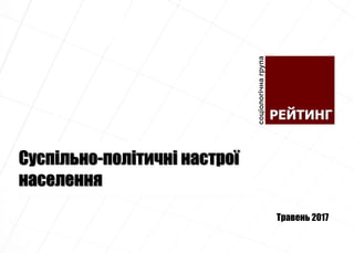 Суспільно-політичні настрої
населення
Травень 2017
 
