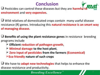  Pesticides can control these diseases but they are harmful to
environment and very expensive.
 Wild relatives of domesticated crops contain many useful disease
resistance (R) genes. Introducing this natural resistance is an smart way
of managing disease.
 Benefits of using the plant resistance genes in resistance breeding
programs include
 Efficient reduction of pathogen growth,
 Minimal damage to the host plant,
 Zero input of pesticides from the farmers (Economical)
Eco friendly nature of such crops
 We have to adapt new technologies that helps to enhance the
disease resistance and productivity.
Conclusion
27
 