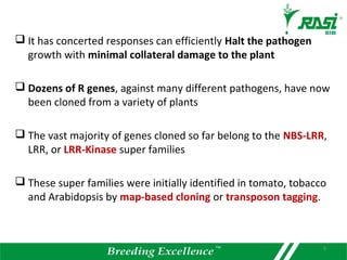  It has concerted responses can efficiently Halt the pathogen
growth with minimal collateral damage to the plant
 Dozens of R genes, against many different pathogens, have now
been cloned from a variety of plants
 The vast majority of genes cloned so far belong to the NBS-LRR,
LRR, or LRR-Kinase super families
 These super families were initially identified in tomato, tobacco
and Arabidopsis by map-based cloning or transposon tagging.
8
 