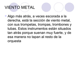 VIENTO METAL Algo más atrás, a veces escorada a la derecha, está la sección de viento metal, con sus trompetas, trompas, trombones y tubas. Estos instrumentos están situados tan atrás porque suenan muy fuerte, y de esa manera no tapan al resto de la orquesta  