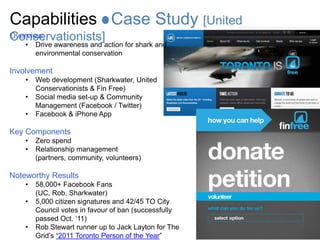 Capabilities Case Study [United
Conservationists]
Overview
    •   Drive awareness and action for shark and
        environmental conservation

Involvement
    •   Web development (Sharkwater, United
        Conservationists & Fin Free)
    •   Social media set-up & Community
        Management (Facebook / Twitter)
    •   Facebook & iPhone App

Key Components
    •   Zero spend
    •   Relationship management
        (partners, community, volunteers)

Noteworthy Results
    •   58,000+ Facebook Fans
        (UC, Rob, Sharkwater)
    •   5,000 citizen signatures and 42/45 TO City
        Council votes in favour of ban (successfully
        passed Oct. „11)
    •   Rob Stewart runner up to Jack Layton for The
        Grid‟s “2011 Toronto Person of the Year”
 