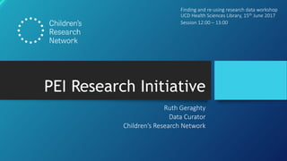 PEI Research Initiative
Ruth Geraghty
Data Curator
Children’s Research Network
Finding and re-using research data workshop
UCD Health Sciences Library, 15th June 2017
Session 12:00 – 13:00
 
