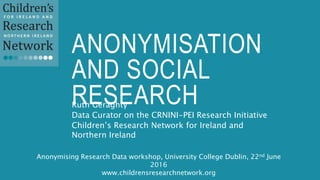 ANONYMISATION
AND SOCIAL
RESEARCHRuth Geraghty
Data Curator on the CRNINI-PEI Research Initiative
Children’s Research Network for Ireland and
Northern Ireland
Anonymising Research Data workshop, University College Dublin, 22nd June
2016
www.childrensresearchnetwork.org
 