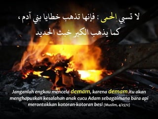 Janganlah	
  engkau	
  mencela	
  demam,	
  karena	
  demam	
  itu	
  akan	
  
menghapuskan	
  kesalahan	
  anak	
  cucu	
  Adam	
  sebagaimana	
  bara	
  api	
  
merontokkan	
  kotoran-­‐kotoran	
  besi	
  (Muslim,	
  4/2572)
، ‫آدم‬ ‫ﺑﻨ‬ ‫ﺧﻄﺎﻳﺎ‬ ‫ﺗﺬﻫﺐ‬ ‫ﻓﺈﻧﻬﺎ‬ ; ‫اﻟﻤ‬ ‫ﺗﺴﺒ‬ ‫ﻻ‬
‫اﻟﺪﻳﺪ‬ ‫ﺧﺒﺚ‬ ‫اﻟﻜﻴ‬ ‫ﻳﺬﻫﺐ‬ ‫ﻛﻤﺎ‬
 