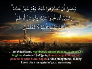 ۖ ْ‫م‬
ُ
‫ك‬
َّ
‫ل‬ ٌ ْ
‫ي‬
َ
‫خ‬ َ‫و‬
ُ
‫ه‬َ‫و‬ ‫ا‬ًٔ‫ـ‬ْ‫ي‬
َ
‫ش‬ ‫وا‬
ُ
‫ه‬َ‫ر‬
ْ
‫ك‬
َ
‫ت‬ ‫ن‬
َ
‫أ‬ ٰ َ‫س‬
َ
‫ع‬َ‫و‬
ۗ ْ‫م‬
ُ
‫ك‬
َّ
‫ل‬ ٌّ َ
‫ش‬ َ‫و‬
ُ
‫ه‬َ‫و‬ ‫ا‬ًٔ‫ـ‬ْ‫ي‬
َ
‫ش‬ ‫وا‬ُّ‫ب‬ِ
ُ
‫ت‬ ‫ن‬
َ
‫أ‬ ٰ َ‫س‬
َ
‫ع‬َ‫و‬
َ
‫ون‬ُ‫م‬
َ
‫ل‬
ْ
‫ع‬
َ
‫ت‬
َ
t ْ‫م‬ُ‫نت‬
َ
‫أ‬َ‫و‬ ُ‫م‬
َ
‫ل‬
ْ
‫ع‬َ‫ي‬ ُ َّ
w‫ٱ‬َ‫و‬
…	
  Boleh	
  jadi	
  kamu	
  membenci	
  sesuatu,	
  padahal	
  ia	
  amat	
  baik	
  
bagimu,	
  dan	
  boleh	
  jadi	
  (pula)	
  kamu	
  menyukai	
  sesuatu,	
  
padahal	
  ia	
  amat	
  buruk	
  bagimu;	
  Allah	
  mengetahui,	
  sedang	
  
kamu	
  tidak	
  mengetahui	
  (Qs.	
  Al	
  Baqarah	
  :	
  216)
 