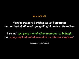 Abush	
  Shalt	
  	
  
“Setiap	
  Perkara	
  berjalan	
  sesuai	
  ketentuan	
  
dan	
  setiap	
  kejadian	
  ada	
  yang	
  diinginkan	
  dan	
  ditakutkan	
  
Bisa	
  jadi	
  apa	
  yang	
  menakutkan	
  membuatku	
  bahagia	
  
dan	
  apa	
  yang	
  kudambakan	
  malah	
  membawa	
  sengsara”	
  
(Jannatur	
  Ridha’	
  III/52)
 