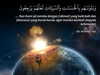 َ
‫ون‬ُ‫ع‬ِ‫ج‬ْ‫ر‬َ‫ي‬ ْ‫م‬ُ‫ه‬
َّ
‫ل‬َ‫ع‬
َ
‫ل‬ ِ‫ات‬َٔ‫ـ‬ّ
ِ‫ي‬ َّ‫ٱلس‬َ‫و‬ ِ‫ت‬ٰ‫ـ‬َ‫ن‬ َ‫س‬َْ
‫ٱل‬ِ‫ب‬ ‫م‬ُ‫ه‬ٰ‫ـ‬
َ
‫ن‬ْ‫و‬
َ
‫ل‬َ‫ب‬َ‫و‬
…	
  Dan	
  Kami	
  uji	
  mereka	
  dengan	
  (nikmat)	
  yang	
  baik-­‐baik	
  dan	
  
(bencana)	
  yang	
  buruk-­‐buruk,	
  agar	
  mereka	
  kembali	
  (kepada	
  
kebenaran)	
  	
  
(Qs.	
  Al	
  A’Raaf	
  :	
  168)
 