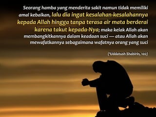 Seorang	
  hamba	
  yang	
  menderita	
  sakit	
  namun	
  tidak	
  memiliki	
  
amal	
  kebaikan,	
  lalu	
  dia	
  ingat	
  kesalahan-­‐kesalahannya	
  
kepada	
  Allah	
  hingga	
  tanpa	
  terasa	
  air	
  mata	
  berderai	
  
karena	
  takut	
  kepada-­‐Nya;	
  maka	
  kelak	
  Allah	
  akan	
  
membangkitkannya	
  dalam	
  keadaan	
  suci	
  —	
  atau	
  Allah	
  akan	
  
mewafatkannya	
  sebagaimana	
  wafatnya	
  orang	
  yang	
  suci	
  
(‘Uddatush	
  Shabirin,	
  102)
 