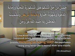 Lima	
  kewajiban	
  seorang	
  muslim	
  atas	
  muslim	
  lainnya;	
  
menjawab	
  salam,	
  memenuhi	
  undangan,	
  menghantarkan	
  
jenazah,	
  menjenguk	
  orang	
  sakit	
  dan	
  mendoakan	
  
orang	
  yang	
  bersin	
  jika	
  ia	
  memuji	
  Allah	
  'azza	
  wajalla.	
  	
  
(HR.	
  Ahmad/8047)
ُ‫ة‬َ‫ب‬‫َا‬‫ج‬ِ‫إ‬َ‫و‬ ِ‫ة‬َّ‫ي‬ِ‫ح‬َّ‫ت‬‫ال‬ ُّ‫د‬َ‫ر‬ ِ‫م‬ِ‫ل‬ْ‫س‬ُْ‫مل‬‫ا‬ ‫َى‬‫ل‬َ‫ع‬ ِ‫م‬ِ‫ل‬ْ‫س‬ُْ‫مل‬‫ا‬ ِّ‫ق‬َ‫ح‬ ْ‫ن‬ِ‫م‬ ٌ‫س‬ْ‫م‬َ‫خ‬
ُ‫ت‬‫ِي‬‫م‬ْ‫ش‬َ‫ت‬َ‫و‬ ِ‫ض‬‫ِي‬‫ر‬َْ‫مل‬‫ا‬ ُ‫ة‬َ‫د‬‫َا‬‫ي‬ِ‫ع‬َ‫و‬ ِ‫ة‬َ‫ز‬‫َا‬‫ن‬ِْ‫جل‬‫ا‬ ُ‫د‬‫ُو‬‫ه‬ُ‫ش‬َ‫و‬ ِ‫ة‬َ‫و‬ْ‫ع‬َّ‫د‬‫ال‬
َّ‫ل‬َ‫ج‬َ‫و‬ َّ‫ز‬َ‫ع‬ َ‫ه‬َّ‫ل‬‫ال‬ َ‫د‬ِ‫م‬َ‫ح‬ ‫َا‬‫ذ‬ِ‫إ‬ ِ‫س‬ِ‫ط‬‫َا‬‫ع‬ْ‫ل‬‫ا‬
 