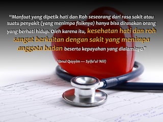 “Manfaat	
  yang	
  dipetik	
  hati	
  dan	
  Roh	
  seseorang	
  dari	
  rasa	
  sakit	
  atau	
  
suatu	
  penyakit	
  (yang	
  menimpa	
  ﬁsiknya)	
  hanya	
  bisa	
  dirasakan	
  orang	
  
yang	
  berhati	
  hidup.	
  Oleh	
  karena	
  itu,	
  kesehatan	
  hati	
  dan	
  roh	
  
sangat	
  berkaitan	
  dengan	
  sakit	
  yang	
  menimpa	
  
anggota	
  badan	
  beserta	
  kepayahan	
  yang	
  dialaminya”	
  	
  
(Ibnul	
  Qayyim	
  —	
  Syifa’ul	
  ‘Alil)
 