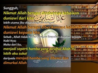 Sungguh,	
  	
  
Nikmat	
  Allah	
  berupa	
  ditahannya	
  kebaikan	
  
duniawi	
  dari	
  kita	
  	
  
lebih	
  utama	
  jika	
  dibandingkan	
  dengan	
  	
  
Nikmat	
  Allah	
  berupa	
  diberikannya	
  kebaikan	
  
duniawi	
  kepada	
  kita.	
  
Sebab	
  ,	
  Allah	
  tidak	
  Ridha	
  dengan	
  limpahan	
  duniawi	
  kepada	
  
Nabi-­‐Nya;	
  
Maka	
  dari	
  itu,	
  	
  
menjadi	
  seperti	
  hamba	
  yang	
  diridhai	
  Allah	
  itu	
  
lebih	
  aku	
  sukai	
  	
  
daripada	
  menjadi	
  hamba	
  yang	
  dibenci	
  dan	
  
dimurkai	
  Allah
 