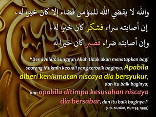 ، " ‫ﺧﻴا‬ ‫ﻛن‬ ‫إﻻ‬ ‫ﻗﻀﺎء‬ ‫ﻟﻠﻤﺆﻣﻦ‬ ‫اﷲ‬ 5‫ﻳﻘ‬ ‫ﻻ‬ ‫واﷲ‬
، " ‫ﺧﻴا‬ ‫ﻛن‬ ‫ﻓﺸﻜﺮ‬ ‫ﺳاء‬ ‫أﺻﺎﺑﺘﻪ‬ ‫إن‬
" ‫ﺧﻴا‬ ‫ﻛن‬ ‫ﻓﺼﺒ‬ ‫ﺿاء‬ ‫أﺻﺎﺑﺘﻪ‬ ‫ن‬F‫و‬
“Demi	
  Allah!	
  Sungguh	
  Allah	
  tidak	
  akan	
  menetapkan	
  bagi	
  
seorang	
  Mukmin	
  kecuali	
  yang	
  terbaik	
  baginya.	
  Apabila	
  
diberi	
  kenikmatan	
  niscaya	
  dia	
  bersyukur,	
  
dan	
  itu	
  baik	
  baginya;	
  	
  
dan	
  apabila	
  ditimpa	
  kesusahan	
  niscaya	
  
dia	
  bersabar,	
  dan	
  itu	
  baik	
  baginya.”	
  	
  
(HR.	
  Muslim,	
  IV/2295,2999)
 