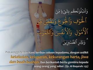 َ‫ن‬ِّ‫م‬ ٍۢ‫ء‬ْ َ
‫ش‬ِ‫ب‬ ‫م‬
ُ
‫ك‬
َّ
‫ن‬َ‫و‬
ُ
‫ل‬ْ‫ب‬َ َ
‫ل‬َ‫و‬
َ‫ن‬ِّ‫م‬ ٍۢ‫ص‬
ْ
‫ق‬
َ
‫ن‬َ‫و‬ ِ‫وع‬ُْ
‫ٱل‬َ‫و‬ ِ‫ف‬ْ‫و‬َْ
‫ٱل‬
ِ‫ت‬ٰ َ‫ر‬َ‫م‬َّ‫ٱل‬َ‫و‬ ِ‫س‬
ُ
‫نف‬
َ ْ
‫ٱل‬َ‫و‬ ِ‫ل‬ٰ َ‫و‬
ْ
‫م‬
َ ْ
‫ٱل‬
َ‫ين‬ِ ِ‫ب‬ٰ‫ـ‬ َّ‫ٱلص‬ ِ
ّ
ِ‫ش‬َ‫ب‬َ‫و‬ ۗ
Dan	
  sungguh	
  akan	
  Kami	
  berikan	
  cobaan	
  kepadamu,	
  dengan	
  sedikit	
  
ketakutan,	
  kelaparan,	
  kekurangan	
  harta,	
  jiwa	
  
dan	
  buah-­‐buahan.	
  Dan	
  berikanlah	
  berita	
  gembira	
  kepada	
  
orang-­‐orang	
  yang	
  sabar.	
  (Qs.	
  Al-­‐Baqarah:	
  155)
 