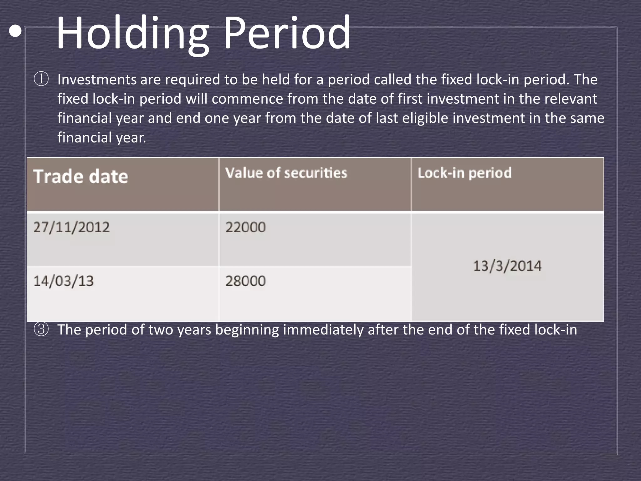 • Holding Period
 ① Investments are required to be held for a period called the fixed lock-in period. The
   fixed lock-in period will commence from the date of first investment in the relevant
   financial year and end one year from the date of last eligible investment in the same
   financial year.    




 ② An investor is not permitted to sell, pledge or hypothecate any eligible investment
   during the fixed lock-in period.  
 ③ The period of two years beginning immediately after the end of the fixed lock-in
 