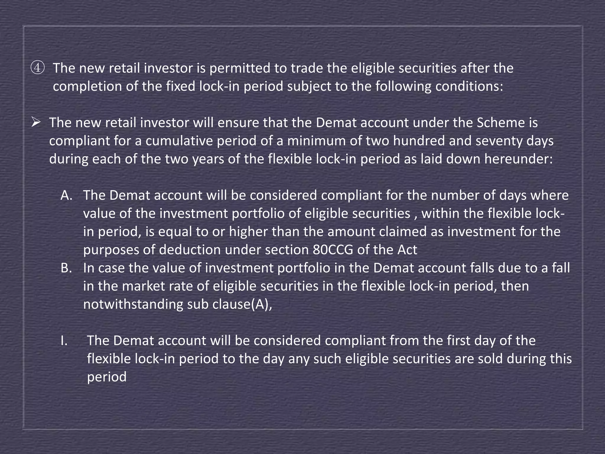 ④ The new retail investor is permitted to trade the eligible securities after the
  completion of the fixed lock-in period subject to the following conditions:

 The new retail investor will ensure that the Demat account under the Scheme is
  compliant for a cumulative period of a minimum of two hundred and seventy days
  during each of the two years of the flexible lock-in period as laid down hereunder:

     A. The Demat account will be considered compliant for the number of days where
        value of the investment portfolio of eligible securities , within the flexible lock-
        in period, is equal to or higher than the amount claimed as investment for the
        purposes of deduction under section 80CCG of the Act
     B. In case the value of investment portfolio in the Demat account falls due to a fall
        in the market rate of eligible securities in the flexible lock-in period, then
        notwithstanding sub clause(A),

     I.   The Demat account will be considered compliant from the first day of the
          flexible lock-in period to the day any such eligible securities are sold during this
          period
 