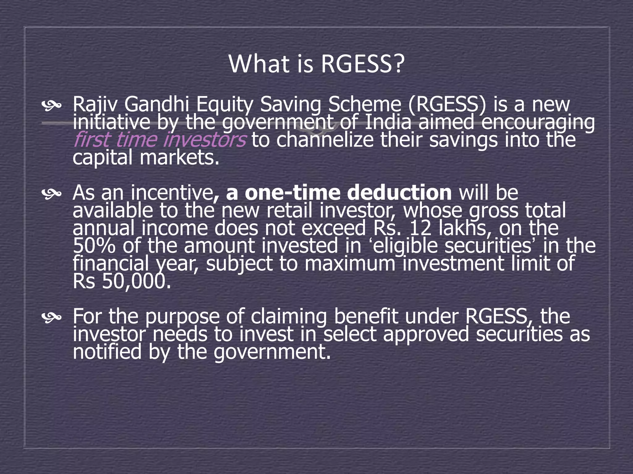 What is RGESS?
 Rajiv Gandhi Equity Saving Scheme (RGESS) is a new
  initiative by the government of India aimed encouraging
  first time investors to channelize their savings into the
  capital markets.
 As an incentive, a one-time deduction will be
  available to the new retail investor, whose gross total
  annual income does not exceed Rs. 12 lakhs, on the
  50% of the amount invested in ‘eligible securities’ in the
  financial year, subject to maximum investment limit of
  Rs 50,000.
 For the purpose of claiming benefit under RGESS, the
  investor needs to invest in select approved securities as
  notified by the government.
 