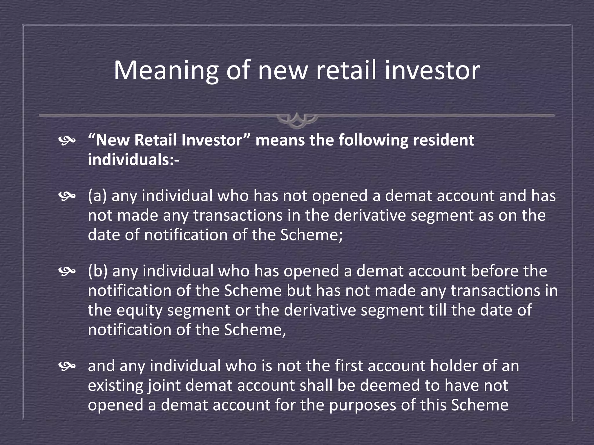 Meaning of new retail investor

 “New Retail Investor” means the following resident
  individuals:-
 (a) any individual who has not opened a demat account and has
  not made any transactions in the derivative segment as on the
  date of notification of the Scheme;
 (b) any individual who has opened a demat account before the
  notification of the Scheme but has not made any transactions in
  the equity segment or the derivative segment till the date of
  notification of the Scheme,
 and any individual who is not the first account holder of an
  existing joint demat account shall be deemed to have not
  opened a demat account for the purposes of this Scheme
 
