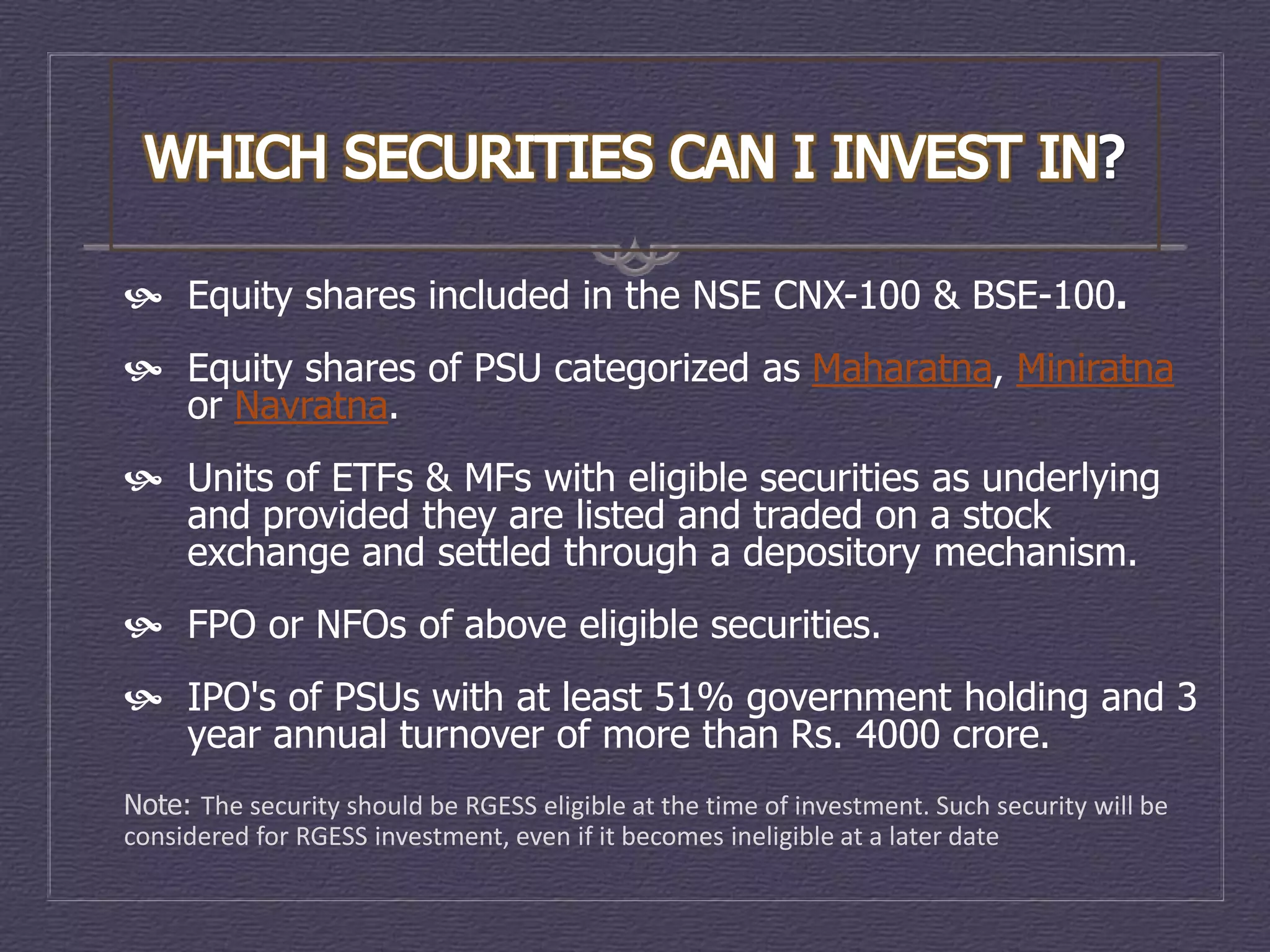  Equity shares included in the NSE CNX-100 & BSE-100.
 Equity shares of PSU categorized as Maharatna, Miniratna
  or Navratna.
 Units of ETFs & MFs with eligible securities as underlying
  and provided they are listed and traded on a stock
  exchange and settled through a depository mechanism.
 FPO or NFOs of above eligible securities.
 IPO's of PSUs with at least 51% government holding and 3
  year annual turnover of more than Rs. 4000 crore.
Note: The security should be RGESS eligible at the time of investment. Such security will be
considered for RGESS investment, even if it becomes ineligible at a later date
 