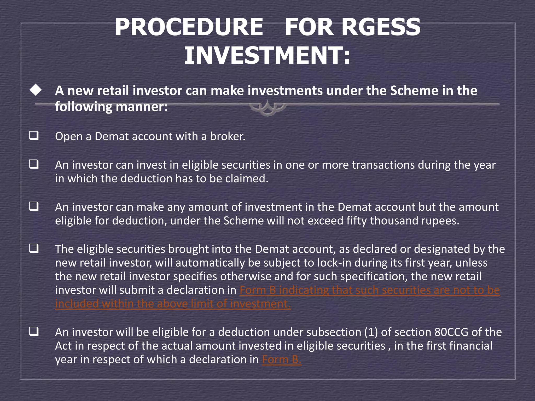 PROCEDURE FOR RGESS
                    INVESTMENT:
 A new retail investor can make investments under the Scheme in the
  following manner:
   Open a Demat account with a broker.

   An investor can invest in eligible securities in one or more transactions during the year
    in which the deduction has to be claimed.

   An investor can make any amount of investment in the Demat account but the amount
    eligible for deduction, under the Scheme will not exceed fifty thousand rupees.

   The eligible securities brought into the Demat account, as declared or designated by the
    new retail investor, will automatically be subject to lock-in during its first year, unless
    the new retail investor specifies otherwise and for such specification, the new retail
    investor will submit a declaration in Form B indicating that such securities are not to be
    included within the above limit of investment.

   An investor will be eligible for a deduction under subsection (1) of section 80CCG of the
    Act in respect of the actual amount invested in eligible securities , in the first financial
    year in respect of which a declaration in Form B.
 