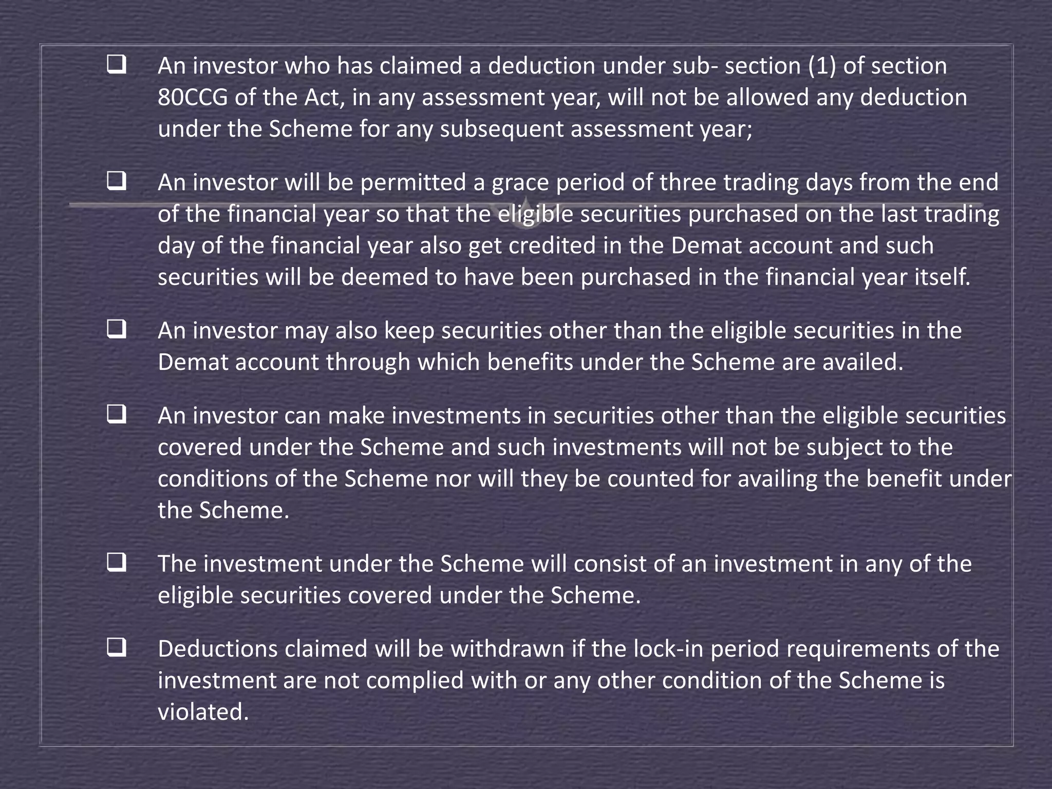    An investor who has claimed a deduction under sub- section (1) of section
    80CCG of the Act, in any assessment year, will not be allowed any deduction
    under the Scheme for any subsequent assessment year;

   An investor will be permitted a grace period of three trading days from the end
    of the financial year so that the eligible securities purchased on the last trading
    day of the financial year also get credited in the Demat account and such
    securities will be deemed to have been purchased in the financial year itself.

   An investor may also keep securities other than the eligible securities in the
    Demat account through which benefits under the Scheme are availed.

   An investor can make investments in securities other than the eligible securities
    covered under the Scheme and such investments will not be subject to the
    conditions of the Scheme nor will they be counted for availing the benefit under
    the Scheme.

   The investment under the Scheme will consist of an investment in any of the
    eligible securities covered under the Scheme.

   Deductions claimed will be withdrawn if the lock-in period requirements of the
    investment are not complied with or any other condition of the Scheme is
    violated.
 
