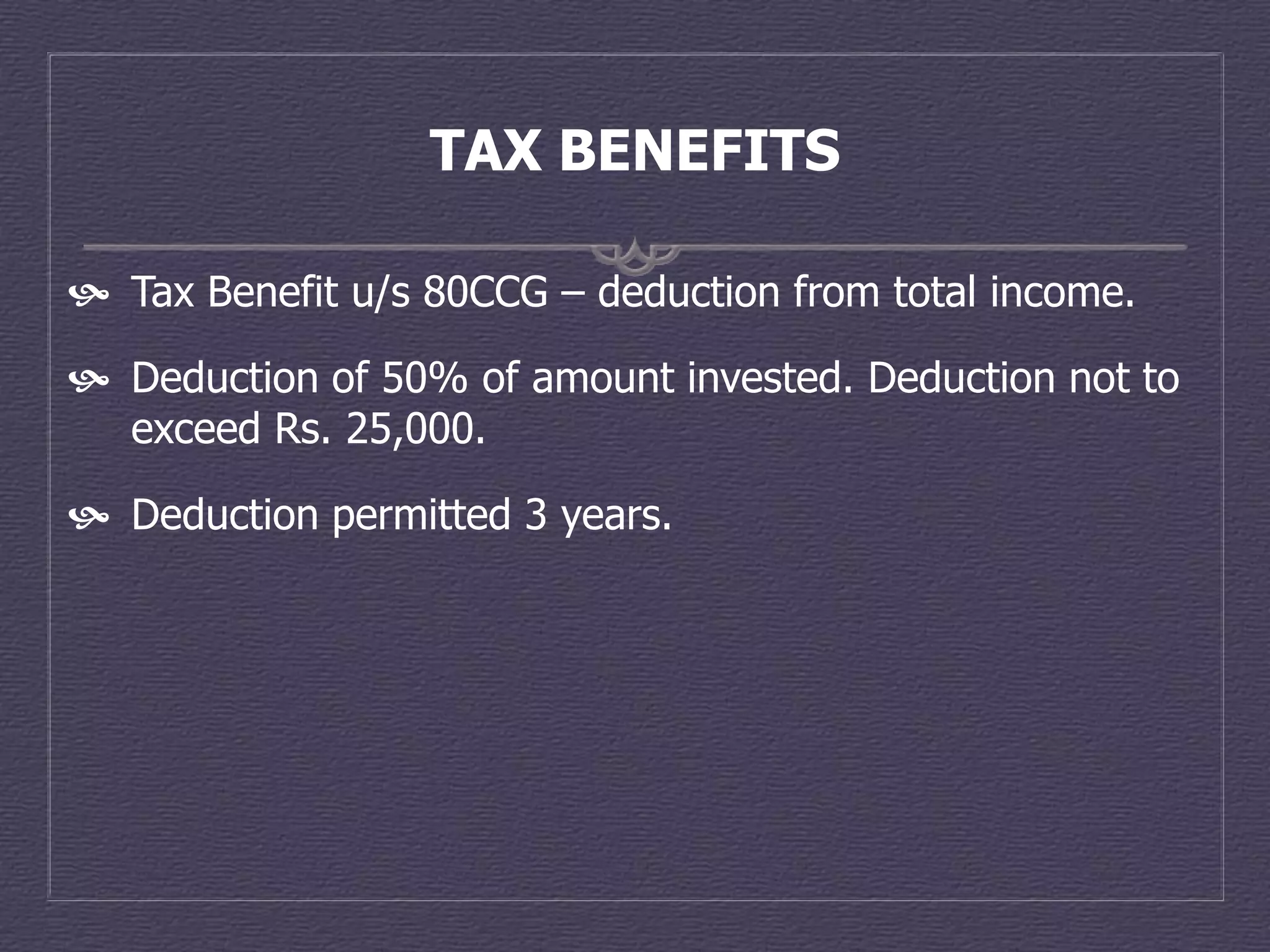TAX BENEFITS

 Tax Benefit u/s 80CCG – deduction from total income.

 Deduction of 50% of amount invested. Deduction not to
  exceed Rs. 25,000.

 Deduction permitted 3 years.
 