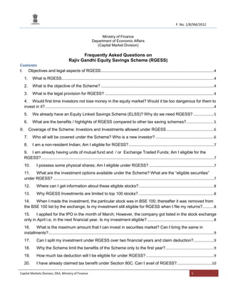 F. No. 1/8/SM/2012
Ministry of Finance
Department of Economic Affairs
(Capital Market Division)

Frequently Asked Questions on
Rajiv Gandhi Equity Savings Scheme (RGESS)
Contents
I. Objectives and legal aspects of RGESS .............................................................................................................. 4
1.

What is RGESS.................................................................................................................................................... 4

2.

What is the objective of the Scheme? .............................................................................................................. 4

3.

What is the legal provision for RGESS? .......................................................................................................... 4

4. Would first time investors not lose money in the equity market? Would it be too dangerous for them to
invest in it? .................................................................................................................................................................... 4
5.

We already have an Equity Linked Savings Scheme (ELSS)? Why do we need RGESS? .................... 5

6.

What are the benefits / highlights of RGESS compared to other tax saving schemes?........................... 5
Coverage of the Scheme: Investors and Investments allowed under RGESS .............................................. 6

II.
7.

Who all will be covered under the Scheme? Who is a new investor? ......................................................... 6

8.

I am a non-resident Indian; Am I eligible for RGESS? ................................................................................... 7

9. I am already having units of mutual fund and / or Exchange Traded Funds; Am I eligible for the
RGESS? ........................................................................................................................................................................ 7
10.

I possess some physical shares; Am I eligible under RGESS? ............................................................... 7

11.
What are the investment options available under the Scheme? What are the “eligible securities”
under RGESS? ............................................................................................................................................................ 7
12.

Where can I get information about these eligible stocks? ......................................................................... 8

13.

Why RGESS Investments are limited to top 100 stocks? ......................................................................... 8

14.
When I made the investment, the particular stock was in BSE 100; thereafter it was removed from
the BSE 100 list by the exchange; Is my investment still eligible for RGESS when I file my returns? ........... 8
15.
I applied for the IPO in the month of March; However, the company got listed in the stock exchange
only in April i.e, in the next financial year. Is my investment eligible? ................................................................. 8
16.
What is the maximum amount that I can invest in securities market? Can I bring the same in
installments? ................................................................................................................................................................. 9
17.

Can I split my investment under RGESS over two financial years and claim deduction?.................... 9

18.

Why the Scheme limit the benefits of the Scheme only to the first year? ............................................... 9

19.

How much tax deduction will I be eligible for under RGESS? .................................................................. 9

20.

I have already claimed tax benefit under Section 80C. Can I avail of RGESS? ..................................10

Capital Markets Division, DEA, Ministry of Finance

1

 