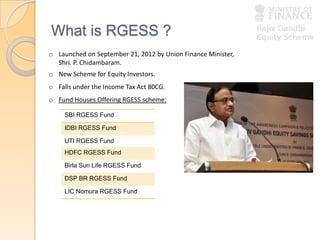 What is RGESS ?
o Launched on September 21, 2012 by Union Finance Minister,
Shri. P. Chidambaram.
o New Scheme for Equity Investors.
o Falls under the Income Tax Act 80CG.
o Fund Houses Offering RGESS scheme:
SBI RGESS Fund
IDBI RGESS Fund
UTI RGESS Fund
HDFC RGESS Fund
Birla Sun Life RGESS Fund
DSP BR RGESS Fund
LIC Nomura RGESS Fund
 