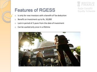 Features of RGESS
o Is only for new investors with a benefit of Tax deduction
o Benefit on Investment up to Rs. 50,000
o Lock in period of 3 years from the date of investment
o Can be availed only once in a lifetime
 