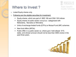 Where to Invest ?
o Listed Equity shares only.
o Following are the eligible securities for investment:
 Equity shares, which are part of BSE 100 and CNX 100 indices
 Equity shares of public sector enterprises categorized with
Maharatna, Navratna or Miniratna.
 Units of exchange-traded funds (ETFs) or Mutual Fund (MF) schemes
 New fund offers (NFOs)
 Public Offer in a public sector co. where govt. hold atleast 51%
stake, and whose turnover should not be less than 4000 crores in the
past three years.
 