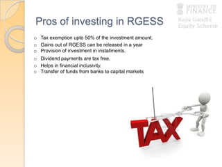 Pros of investing in RGESS
o Tax exemption upto 50% of the investment amount.
o Gains out of RGESS can be released in a year
o Provision of investment in installments.
o Dividend payments are tax free.
o Helps in financial inclusivity.
o Transfer of funds from banks to capital markets
 