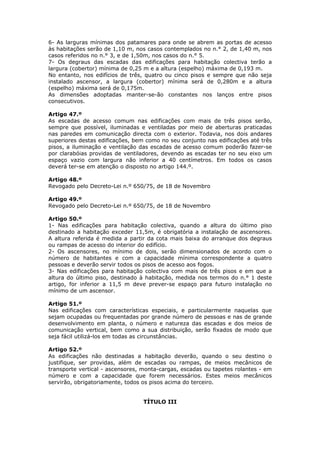 6- As larguras mínimas dos patamares para onde se abrem as portas de acesso
às habitações serão de 1,10 m, nos casos contemplados no n.° 2, de 1,40 m, nos
casos referidos no n.° 3, e de 1,50m, nos casos do n.° 5.
7- Os degraus das escadas das edificações para habitação colectiva terão a
largura (cobertor) mínima de 0,25 m e a altura (espelho) máxima de 0,193 m.
No entanto, nos edifícios de três, quatro ou cinco pisos e sempre que não seja
instalado ascensor, a largura (cobertor) mínima será de 0,280m e a altura
(espelho) máxima será de 0,175m.
As dimensões adoptadas manter-se-ão constantes nos lanços entre pisos
consecutivos.

Artigo 47.º
As escadas de acesso comum nas edificações com mais de três pisos serão,
sempre que possível, iluminadas e ventiladas por meio de aberturas praticadas
nas paredes em comunicação directa com o exterior. Todavia, nos dois andares
superiores destas edificações, bem como no seu conjunto nas edificações até três
pisos, a iluminação e ventilação das escadas de acesso comum poderão fazer-se
por clarabóias providas de ventiladores, devendo as escadas ter no seu eixo um
espaço vazio com largura não inferior a 40 centímetros. Em todos os casos
deverá ter-se em atenção o disposto no artigo 144.º.

Artigo 48.º
Revogado pelo Decreto-Lei n.º 650/75, de 18 de Novembro

Artigo 49.º
Revogado pelo Decreto-Lei n.º 650/75, de 18 de Novembro

Artigo 50.º
1- Nas edificações para habitação colectiva, quando a altura do último piso
destinado a habitação exceder 11,5m, é obrigatória a instalação de ascensores.
A altura referida é medida a partir da cota mais baixa do arranque dos degraus
ou rampas de acesso do interior do edifício.
2- Os ascensores, no mínimo de dois, serão dimensionados de acordo com o
número de habitantes e com a capacidade mínima correspondente a quatro
pessoas e deverão servir todos os pisos de acesso aos fogos.
3- Nas edificações para habitação colectiva com mais de três pisos e em que a
altura do último piso, destinado à habitação, medida nos termos do n.° 1 deste
artigo, for inferior a 11,5 m deve prever-se espaço para futuro instalação no
mínimo de um ascensor.

Artigo 51.º
Nas edificações com características especiais, e particularmente naquelas que
sejam ocupadas ou frequentadas por grande número de pessoas e nas de grande
desenvolvimento em planta, o número e natureza das escadas e dos meios de
comunicação vertical, bem como a sua distribuição, serão fixados de modo que
seja fácil utilizá-los em todas as circunstâncias.

Artigo 52.º
As edificações não destinadas a habitação deverão, quando o seu destino o
justifique, ser providas, além de escadas ou rampas, de meios mecânicos de
transporte vertical - ascensores, monta-cargas, escadas ou tapetes rolantes - em
número e com a capacidade que forem necessários. Estes meios mecânicos
servirão, obrigatoriamente, todos os pisos acima do terceiro.


                                  TÍTULO III
 