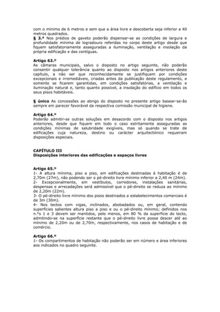 com o mínimo de 6 metros e sem que a área livre e descoberta seja inferior a 40
metros quadrados.
§ 3.º Nos prédios de gaveto poderão dispensar-se as condições de largura e
profundidade mínima de logradouro referidas no corpo deste artigo desde que
fiquem satisfatoriamente asseguradas a iluminação, ventilação e insolação da
própria edificação e das contíguas.

Artigo 63.º
As câmaras municipais, salvo o disposto no artigo seguinte, não poderão
consentir qualquer tolerância quanto ao disposto nos artigos anteriores deste
capítulo, a não ser que reconhecidamente se justifiquem por condições
excepcionais e irremediáveis, criadas antes da publicação deste regulamento, e
somente se ficarem garantidas, em condições satisfatórias, a ventilação e
iluminação natural e, tanto quanto possível, a insolação do edifício em todos os
seus pisos habitáveis.

§ único As concessões ao abrigo do disposto no presente artigo basear-se-ão
sempre em parecer favorável da respectiva comissão municipal de higiene.

Artigo 64.º
Poderão admitir-se outras soluções em desacordo com o disposto nos artigos
anteriores, desde que fiquem em todo o caso estritamente asseguradas as
condições mínimas de salubridade exigíveis, mas só quando se trate de
edificações cuja natureza, destino ou carácter arquitectónico requeiram
disposições especiais.


CAPÍTULO III
Disposições interiores das edificações e espaços livres


Artigo 65.º
1- A altura mínima, piso a piso, em edificações destinadas à habitação é de
2,70m (27m), não podendo ser o pé-direito livre mínimo inferior a 2,40 m (24m).
2- Excepcionalmente, em vestíbulos, corredores, instalações sanitárias,
despensas e arrecadações será admissível que o pé-direito se reduza ao mínimo
de 2,20m (22m).
3- O pé-direito livre mínimo dos pisos destinados a estabelecimentos comerciais é
de 3m (30m).
4- Nos tectos com vigas, inclinados, abobadados ou, em geral, contendo
superfícies salientes altura piso a piso e ou o pé-direito mínimo; definidos nos
n.°s 1 e 3 devem ser mantidos, pelo menos, em 80 % da superfície do tecto,
admitindo-se na superfície restante que o pé-direito livre possa descer até ao
mínimo de 2,20m ou de 2,70m, respectivamente, nos casos de habitação e de
comércio.

Artigo 66.º
1- Os compartimentos de habitação não poderão ser em número e área inferiores
aos indicados no quadro seguinte.
 
