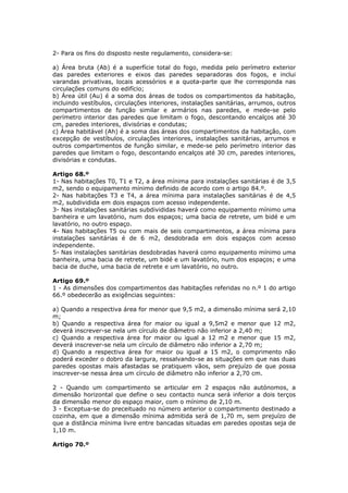 2- Para os fins do disposto neste regulamento, considera-se:

a) Área bruta (Ab) é a superfície total do fogo, medida pelo perímetro exterior
das paredes exteriores e eixos das paredes separadoras dos fogos, e inclui
varandas privativas, locais acessórios e a quota-parte que lhe corresponda nas
circulações comuns do edifício;
b) Área útil (Au) é a soma dos áreas de todos os compartimentos da habitação,
incluindo vestíbulos, circulações interiores, instalações sanitárias, arrumos, outros
compartimentos de função similar e armários nas paredes, e mede-se pelo
perímetro interior das paredes que limitam o fogo, descontando encalços até 30
cm, paredes interiores, divisórias e condutas;
c) Área habitável (Ah) é a soma das áreas dos compartimentos da habitação, com
excepção de vestíbulos, circulações interiores, instalações sanitárias, arrumos e
outros compartimentos de função similar, e mede-se pelo perímetro interior das
paredes que limitam o fogo, descontando encalços até 30 cm, paredes interiores,
divisórias e condutas.

Artigo 68.º
1- Nas habitações T0, T1 e T2, a área mínima para instalações sanitárias é de 3,5
m2, sendo o equipamento mínimo definido de acordo com o artigo 84.º.
2- Nas habitações T3 e T4, a área mínima para instalações sanitárias é de 4,5
m2, subdividida em dois espaços com acesso independente.
3- Nas instalações sanitárias subdivididas haverá como equipamento mínimo uma
banheira e um lavatório, num dos espaços; uma bacia de retrete, um bidé e um
lavatório, no outro espaço.
4- Nas habitações T5 ou com mais de seis compartimentos, a área mínima para
instalações sanitárias é de 6 m2, desdobrada em dois espaços com acesso
independente.
5- Nas instalações sanitárias desdobradas haverá como equipamento mínimo uma
banheira, uma bacia de retrete, um bidé e um lavatório, num dos espaços; e uma
bacia de duche, uma bacia de retrete e um lavatório, no outro.

Artigo 69.º
1 - As dimensões dos compartimentos das habitações referidas no n.º 1 do artigo
66.º obedecerão as exigências seguintes:

a) Quando a respectiva área for menor que 9,5 m2, a dimensão mínima será 2,10
m;
b) Quando a respectiva área for maior ou igual a 9,5m2 e menor que 12 m2,
deverá inscrever-se nela um círculo de diâmetro não inferior a 2,40 m;
c) Quando a respectiva área for maior ou igual a 12 m2 e menor que 15 m2,
deverá inscrever-se nela um círculo de diâmetro não inferior a 2,70 m;
d) Quando a respectiva área for maior ou igual a 15 m2, o comprimento não
poderá exceder o dobro da largura, ressalvando-se as situações em que nas duas
paredes opostas mais afastadas se pratiquem vãos, sem prejuízo de que possa
inscrever-se nessa área um círculo de diâmetro não inferior a 2,70 cm.

2 - Quando um compartimento se articular em 2 espaços não autónomos, a
dimensão horizontal que define o seu contacto nunca será inferior a dois terços
da dimensão menor do espaço maior, com o mínimo de 2,10 m.
3 - Exceptua-se do preceituado no número anterior o compartimento destinado a
cozinha, em que a dimensão mínima admitida será de 1,70 m, sem prejuízo de
que a distância mínima livre entre bancadas situadas em paredes opostas seja de
1,10 m.

Artigo 70.º
 