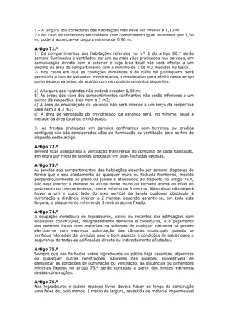 1 - A largura dos corredores das habitações não deve ser inferior a 1,10 m.
2 - No caso de corredores secundários com comprimento igual ou menor que 1,50
m, poderá autorizar-se largura mínima de 0,90 m.

Artigo 71.º
1- Os compartimentos das habitações referidos no n.º 1 do artigo 66.° serão
sempre iluminados e ventilados por um ou mais vãos praticados nas paredes, em
comunicação directa com o exterior e cuja área total não será inferior a um
décimo da área do compartimento com o mínimo de 1,08 m2 medidos no tosco.
2- Nos casos em que as condições climáticas e de ruído tal justifiquem, será
permitido o uso de varandas envidraçadas, consideradas para efeito deste artigo
como espaço exterior, de acordo com os condicionamentos seguintes:

a) A largura das varandas não poderá exceder 1,80 m;
b) As áreas dos vãos dos compartimentos confinantes não serão inferiores a um
quinto da respectiva área nem a 3 m2;
c) A área do envidraçado da varanda não será inferior a um terço da respectiva
área nem a 4,3 m2;
d) A área de ventilação do envidraçado da varanda será, no mínimo, igual a
metade da área total do envidraçado.

3- As frestas praticadas em paredes confinantes com terrenos ou prédios
contíguos não são consideradas vãos de iluminação ou ventilação para os fins do
disposto neste artigo.

Artigo 72.º
Deverá ficar assegurada a ventilação transversal do conjunto de cada habitação,
em regra por meio de janelas dispostas em duas fachadas opostas.

Artigo 73.º
As janelas dos compartimentos das habitações deverão ser sempre dispostas de
forma que o seu afastamento de qualquer muro ou fachada fronteiros, medido
perpendicularmente ao plano da janela e atendendo ao disposto no artigo 75.º,
não seja inferior a metade da altura desse muro ou fachada acima do nível do
pavimento do compartimento, com o mínimo de 3 metros. Além disso não deverá
haver a um e outro lado do eixo vertical da janela qualquer obstáculo à
iluminação a distância inferior a 2 metros, devendo garantir-se, em toda esta
largura, o afastamento mínimo de 3 metros acima fixado.

Artigo 74.º
A ocupação duradoura de logradouros, pátios ou recantos das edificações com
quaisquer construções, designadamente telheiros e coberturas, e o pejamento
dos mesmos locais com materiais ou volumes de qualquer natureza só podem
efectuar-se com expressa autorização das câmaras municipais quando se
verifique não advir daí prejuízo para o bom aspecto e condições de salubridade e
segurança de todas as edificações directa ou indirectamente afectadas.

Artigo 75.º
Sempre que nas fachadas sobre logradouros ou pátios haja varandas, alpendres
ou quaisquer outras construções, salientes das paredes, susceptíveis de
prejudicar as condições de iluminação ou ventilação, as distancias ou dimensões
mínimas fixadas no artigo 73.º serão contadas a partir dos limites extremos
dessas construções.

Artigo 76.º
Nos logradouros e outros espaços livres deverá haver ao longo da construção
uma faixa de, pelo menos, 1 metro de largura, revestida de material impermeável
 