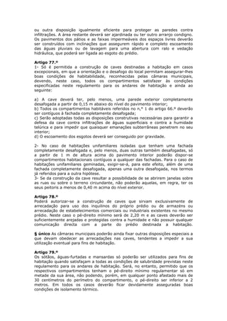 ou outra disposição igualmente eficiente para proteger as paredes contra
infiltrações. A área restante deverá ser ajardinada ou ter outro arranjo condigno.
Os pavimentos dos pátios e as faixas impermeáveis dos espaços livres deverão
ser construídos com inclinações que assegurem rápido e completo escoamento
das águas pluviais ou de lavagem para uma abertura com ralo e vedação
hidráulica, que poderá ser ligada ao esgoto do prédio.

Artigo 77.º
1- Só é permitida a construção de caves destinadas a habitação em casos
excepcionais, em que a orientação e o desafogo do local permitam assegurar-lhes
boas condições de habitabilidade, reconhecidas pelas câmaras municipais,
devendo, neste caso, todos os compartimentos satisfazer às condições
especificadas neste regulamento para os andares de habitação e ainda ao
seguinte:

a) A cave deverá ter, pelo menos, uma parede exterior completamente
desafogada a partir de 0,15 m abaixo do nível do pavimento interior;
b) Todos os compartimentos habitáveis referidos no n,° 1 do artigo 66.º deverão
ser contíguos à fachada completamente desafogada;
c) Serão adoptadas todas as disposições construtivas necessárias para garantir a
defesa da cave contra infiltrações de águas superficiais e contra a humidade
telúrica e para impedir que quaisquer emanações subterrâneas penetrem no seu
interior;
d) O escoamento dos esgotos deverá ser conseguido por gravidade.

2- No caso de habitações unifamiliares isoladas que tenham uma fachada
completamente desafogada e, pelo menos, duas outras também desafogadas, só
a partir de 1 m de altura acima do pavimento interior poderão dispor-se
compartimentos habitacionais contíguos a qualquer das fachadas. Para o caso de
habitações unifamiliares geminadas, exigir-se-á, para este efeito, além de uma
fachada completamente desafogada, apenas uma outra desafogada, nos termos
já referidos para a outra hipótese.
3- Se da construção da cave resultar a possibilidade de se abrirem janelas sobre
as ruas ou sobre o terreno circundante, não poderão aquelas, em regra, ter os
seus peitoris a menos de 0,40 m acima do nível exterior.

Artigo 78.º
Poderá autorizar-se a construção de caves que sirvam exclusivamente de
arrecadação para uso dos inquilinos do próprio prédio ou de armazéns ou
arrecadação de estabelecimentos comerciais ou industriais existentes no mesmo
prédio. Neste caso o pé-direito mínimo será de 2,20 m e as caves deverão ser
suficientemente arejadas e protegidas contra a humidade e não possuir qualquer
comunicação directa com a parte do prédio destinada a habitação.

§ único As câmaras municipais poderão ainda fixar outras disposições especiais a
que devam obedecer as arrecadações nas caves, tendentes a impedir a sua
utilização eventual para fins de habitação.

Artigo 79.º
Os sótãos, águas-furtadas e mansardas só poderão ser utilizados para fins de
habitação quando satisfaçam a todas as condições de salubridade previstas neste
regulamento para os andares de habitação. Será, no entanto, permitido que os
respectivos compartimentos tenham o pé-direito mínimo regulamentar só em
metade da sua área, não podendo, porém, em qualquer ponto afastado mais de
30 centímetros do perímetro do compartimento, o pé-direito ser inferior a 2
metros. Em todos os casos deverão ficar devidamente asseguradas boas
condições de isolamento térmico.
 