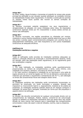 Artigo 80.º
As caves, sótãos, águas-furtadas e mansardas só poderão ter acesso pela escada
principal da edificação ou por elevador quando satisfaçam as condições mínimas
de habitabilidade fixadas neste regulamento. É interdita a construção de cozinhas
ou retretes nestes locais quando não reúnam as demais condições de
habitabilidade.

Artigo 81.º
As câmaras municipais poderão estabelecer nos seus regulamentos a
obrigatoriedade de adopção, em zonas infestadas pelos ratos, de disposições
construtivas especiais tendo por fim impossibilitar o acesso destes animais ao
interior das edificações.

Artigo 82.º
As câmaras municipais, nas regiões sezonáticas ou infestadas por moscas,
mosquitos e outros insectos prejudiciais á saúde, poderão determinar que os vãos
das portas e janelas sejam convenientemente protegidos com caixilhos fixos ou
adequadamente mobilizáveis, com rede mosquiteira ou com outras modalidades
construtivas de adequada eficiência.


CAPÍTULO IV
Instalações sanitárias e esgotos


Artigo 83.º
Todas as edificações serão providas de instalações sanitárias adequadas ao
destino e utilização efectiva da construção e reconhecidamente salubres, tendo
em atenção, alem das disposições deste regulamento, as do regulamento geral
das canalizações e esgotos.

Artigo 84.º
1- Em cada habitação, as instalações sanitárias serão quantitativamente
proporcionadas ao número de compartimentos e terão, como mínimo, uma
instalação com lavatório, banheira, uma bacia de retrete e um bidé.
2- Em cada cozinha é obrigatória a instalação de um lava-louça e uma saída de
esgoto através de um ramal de ligação com 50 mm de diâmetro e construída com
materiais que permitam o escoamento a temperaturas até 70 º C, sem alteração
no tempo das características físicas das tubagens desse ramal.

Artigo 85.º
As instalações sanitárias das habitações serão normalmente incorporadas no
perímetro da construção, em locais iluminados e arejados. Quando seja
impossível ou inconveniente fazê-lo e, especialmente, tratando-se de prédios já
existentes, as instalações sanitárias poderão dispor-se em espaços contíguos a
habitação, de acesso fácil e abrigado, localizado por forma que não prejudique o
aspecto exterior da edificação.

Artigo 86.º
As retretes não deverão normalmente ter qualquer comunicação directa com os
compartimentos de habitação. Poderá, todavia, consentir-se tal comunicação
quando se adoptem as disposições necessárias para que desse facto não resulte
difusão de maus cheiros nem prejuízo para a salubridade dos compartimentos
comunicastes e estes não sejam a sala de refeições, cozinha, copa ou despensa.

Artigo 87.º
 