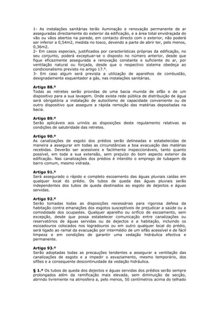 1- As instalações sanitárias terão iluminação e renovação permanente de ar
asseguradas directamente do exterior da edificação, e a área total envidraçada do
vão ou vãos abertos na parede, em contacto directo com o exterior, não poderá
ser inferior a 0,54m2, medida no tosco, devendo a parte de abrir ter, pelo menos,
0,36m2.
2- Em casos especiais, justificados por características próprias da edificação, no
seu conjunto, poderá exceptuar-se o disposto no número anterior, desde que
fique eficazmente assegurada a renovação constante e suficiente do ar, por
ventilação natural ou forçada, desde que o respectivo sistema obedeça ao
condicionalismo previsto no artigo 17.°.
3- Em caso algum será prevista a utilização de aparelhos de combustão,
designadamente esquentador a gás, nas instalações sanitárias.

Artigo 88.º
Todas as retretes serão providas de uma bacia munida de sifão e de um
dispositivo para a sua lavagem. Onde exista rede pública de distribuição de água
será obrigatória a instalação de autoclismo de capacidade conveniente ou de
outro dispositivo que assegure a rápida remoção das matérias depositadas na
bacia.

Artigo 89.º
Serão aplicáveis aos urinóis as disposições deste regulamento relativas as
condições de salubridade das retretes.

Artigo 90.º
As canalizações de esgoto dos prédios serão delineadas e estabelecidas de
maneira a assegurar em todas as circunstâncias a boa evacuação das matérias
recebidas. Deverão ser acessíveis e facilmente inspeccionáveis, tanto quanto
possível, em toda a sua extensão, sem prejuízo do bom aspecto exterior da
edificação. Nas canalizações dos prédios é interdito o emprego de tubagem de
barro comum, mesmo vidrada.

Artigo 91.º
Será assegurado o rápido e completo escoamento das águas pluviais caídas em
qualquer local do prédio. Os tubos de queda das águas pluviais serão
independentes dos tubos de queda destinados ao esgoto de dejectos e águas
servidas.

Artigo 92.º
Serão tomadas todas as disposições necessárias para rigorosa defesa da
habitação contra emanações dos esgotos susceptíveis de prejudicar a saúde ou a
comodidade dos ocupastes. Qualquer aparelho ou orifício de escoamento, sem
excepção, desde que possa estabelecer comunicação entre canalizações ou
reservatórios de águas servidas ou de dejectos e a habitação, incluindo os
escoadouros colocados nos logradouros ou em outro qualquer local do prédio,
será ligado ao ramal da evacuação por intermédio de um sifão acessível e de fácil
limpeza e em condições de garantir uma vedação hidráulica efectiva e
permanente.

Artigo 93.º
Serão adoptadas todas as precauções tendentes a assegurar a ventilação das
canalizações de esgoto e a impedir o esvaziamento, mesmo temporário, dos
sifões e a consequente descontinuidade da vedação hidráulica.

§ 1.º Os tubos de queda dos dejectos e águas servidas dos prédios serão sempre
prolongados além da ramificação mais elevada, sem diminuição de secção,
abrindo livremente na atmosfera a, pelo menos, 50 centímetros acima do telhado
 