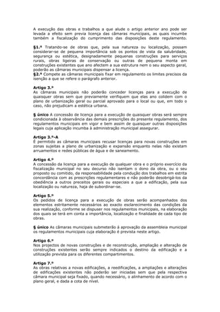 A execução das obras e trabalhos a que alude o artigo anterior ano pode ser
levada a efeito sem previa licença das câmaras municipais, as quais incumbe
também a fiscalização do cumprimento das disposições deste regulamento.

§1.º Tratando-se de obras que, pela sua natureza ou localização, possam
considerar-se de pequena importância sob os pontos de vista da salubridade,
segurança ou estética, designadamente pequenas construções para serviços
rurais, obras ligeiras de conservação ou outras de pequena monta em
construções existentes que ano afectem a sua estrutura nem o seu aspecto geral,
poderão as câmaras municipais dispensar a licença.
§2.º Compete as câmaras municipais fixar em regulamento os limites precisos da
isenção a que se refere o parágrafo anterior.

Artigo 3.º
As câmaras municipais não poderão conceder licenças para a execução de
quaisquer obras sem que previamente verifiquem que elas ano colidem com o
plano de urbanização geral ou parcial aprovado para o local ou que, em todo o
caso, não prejudicam a estética urbana.

§ único A concessão de licença para a execução de quaisquer obras será sempre
condicionada à observância das demais prescrições do presente regulamento, dos
regulamentos municipais em vigor e bem assim de quaisquer outras disposições
legais cuja aplicação incumba à administração municipal assegurar.

Artigo 3.º-A
É permitido as câmaras municipais recusar licenças para novas construções em
zonas sujeitas a plano de urbanização e expansão enquanto nelas não existam
arruamentos e redes públicas de água e de saneamento.

Artigo 4.º
A concessão da licença para a execução de qualquer obra e o próprio exercício da
fiscalização municipal no seu decurso não isentam o dono da obra, ou o seu
proposto ou comitido, da responsabilidade pela condução dos trabalhos em estrita
concordância com as prescrições regulamentares e não poderão desobrigá-los da
obediência a outros preceitos gerais ou especiais a que a edificação, pela sua
localização ou natureza, haja de subordinar-se.

Artigo 5.º
Os pedidos de licença para a execução de obras serão acompanhados dos
elementos estritamente necessários ao exacto esclarecimento das condições da
sua realização, conforme se dispuser nos regulamentos municipais, na elaboração
dos quais se terá em conta a importância, localização e finalidade de cada tipo de
obras.

§ único As câmaras municipais submeterão á aprovação da assembleia municipal
os regulamentos municipais cuja elaboração é prevista neste artigo.

Artigo 6.º
Nos projectos de novas construções e de reconstrução, ampliação e alteração de
construções existentes serão sempre indicados o destino da edificação e a
utilização prevista para os diferentes compartimentos.

Artigo 7.º
As obras relativas a novas edificações, a reedificações, a ampliações e alterações
de edificações existentes não poderão ser iniciadas sem que pela respectiva
câmara municipal seja fixado, quando necessário, o alinhamento de acordo com o
plano geral, e dada a cota de nível.
 