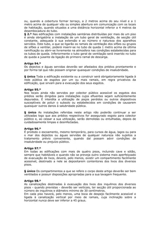 ou, quando a cobertura formar terraço, a 2 metros acima do seu nível e a 1
metro acima de qualquer vão ou simples abertura em comunicação com os locais
de habitação, quando situados a uma distância horizontal inferior a 4 metros da
desembocadura do tubo.
§ 2.º Nas edificações com instalações sanitárias distribuídas por mais de um piso
é ainda obrigatória a instalação de um tubo geral de ventilação, de secção útil
constante, adequada à sua extensão e ao número e natureza dos aparelhos
servidos. Este tubo, a que se ligarão os ramais da ventilação dos sifões ou grupos
de sifões a ventilar, poderá inserir-se no tubo de queda 1 metro acima da última
ramificação ou abrir-se livremente na atmosfera nas condições estabelecidas para
os tubos de queda. Inferiormente o tubo geral de ventilação será inserido no tubo
de queda a jusante da ligação do primeiro ramal de descarga.

Artigo 94.º
Os dejectos e águas servidas deverão ser afastados dos prédios prontamente e
por forma tal que não possam originar quaisquer condições de insalubridade.

§ único Toda a edificação existente ou a construir será obrigatoriamente ligada à
rede pública de esgotos por um ou mais ramais, em regra privativos da
edificação, que sirvam para a evacuação dos seus esgotos.

Artigo 95.º
Nos locais ainda não servidos por colector público acessível os esgotos dos
prédios serão dirigidos para instalações cujos efluentes sejam suficientemente
depurados. É interdita a utilização de poços perdidos ou outros dispositivos
susceptíveis de poluir o subsolo ou estabelecidos em condições de causarem
quaisquer outros danos à salubridade pública.

§ único As instalações referidas neste artigo não poderão continuar a ser
utilizadas logo que aos prédios respectivos for assegurado esgoto para colector
público e, ao cessar a sua utilização, serão demolidas ou entulhadas, depois de
cuidadosamente limpas e desinfectadas.

Artigo 96.º
É proibido o escoamento, mesmo temporário, para cursos de água, lagos ou para
o mar dos dejectos ou águas servidas de qualquer natureza não sujeitos a
tratamento prévio conveniente, quando daí possam advir condições de
insalubridade ou prejuízo público.

Artigo 97.º
Em todas as edificações com mais de quatro pisos, incluindo cave e sótão,
sempre que habitáveis e quando não se preveja outro sistema mais aperfeiçoado
de evacuação de lixos, deverá, pelo menos, existir um compartimento facilmente
acessível, destinado a nele se depositarem contentores dos lixos dos diversos
pisos.

§ único Os compartimentos a que se refere o corpo deste artigo deverão ser bem
ventilados e possuir disposições apropriadas para a sua lavagem frequente.

Artigo 98.º
As canalizações destinadas à evacuação dos lixos dos inquilinos dos diversos
pisos - quando previstas - deverão ser verticais, ter secção útil proporcionada ao
número de inquilinos e diâmetro mínimo de 30 centímetros.
Em cada piso haverá, pelo menos, uma boca de despejo facilmente acessível e
ligada à canalização vertical por meio de ramais, cuja inclinação sobre a
horizontal nunca deve ser inferior a 45 graus.
 