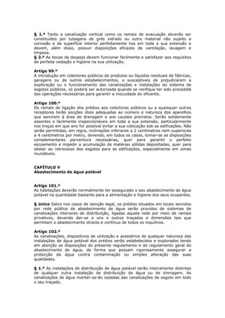 § 1.º Tanto a canalização vertical como os ramais de      evacuação deverão ser
constituídos por tubagens de grés vidrado ou outro        material não sujeito a
corrosão e de superfície interior perfeitamente lisa em   toda a sua extensão e
devem, além disso, possuir disposições eficazes de        ventilação, lavagem e
limpeza.
§ 2.º As bocas de despejo devem funcionar facilmente e    satisfazer aos requisitos
de perfeita vedação e higiene na sua utilização.

Artigo 99.º
A introdução em colectores públicos de produtos ou líquidos residuais de fábricas,
garagens ou de outros estabelecimentos, e susceptíveis de prejudicarem a
exploração ou o funcionamento das canalizações e instalações do sistema de
esgotos públicos, só poderá ser autorizada quando se verifique ter sido precedida
das operações necessárias para garantir a inocuidade do efluente.

Artigo 100.º
Os ramais de ligação dos prédios aos colectores públicos ou a quaisquer outros
receptores terão secções úteis adequadas ao número e natureza dos aparelhos
que servirem à área de drenagem e aos caudais previstos. Serão solidamente
assentes e facilmente inspeccionáveis em toda a sua extensão, particularmente
nos troços em que ano for possível evitar a sua colocação sob as edificações. Não
serão permitidas, em regra, inclinações inferiores a 2 centímetros nem superiores
a 4 centímetros por metro, devendo, em todos os casos, tomar-se as disposições
complementares porventura necessárias, quer para garantir o perfeito
escoamento e impedir a acumulação de matérias sólidas depositadas, quer para
obstar ao retrocesso dos esgotos para as edificações, especialmente em zonas
inundáveis.


CAPÍTULO V
Abastecimento de água potável


Artigo 101.º
As habitações deverão normalmente ter assegurado o seu abastecimento de água
potável na quantidade bastante para a alimentação e higiene dos seus ocupantes.

§ único Salvo nos casos de isenção legal, os prédios situados em locais servidos
por rede pública de abastecimento de água serão providos de sistemas de
canalizações interiores de distribuição, ligadas aquela rede por meio de ramais
privativos, devendo dar-se a uns e outros traçados e dimensões tais que
permitam o abastecimento directo e contínuo de todos os inquilinos.

Artigo 102.º
As canalizações, dispositivos de utilização e acessórios de qualquer natureza das
instalações de água potável dos prédios serão estabelecidos e explorados tendo
em atenção as disposições do presente regulamento e do regulamento geral do
abastecimento de água, de forma que possam rigorosamente assegurar a
protecção da água contra contaminação ou simples alteração das suas
qualidades.

§ 1.º As instalações de distribuição de água potável serão inteiramente distintas
de qualquer outra instalação de distribuição de água ou de drenagem. As
canalizações de água manter-se-ão isoladas das canalizações de esgoto em todo
o seu traçado.
 