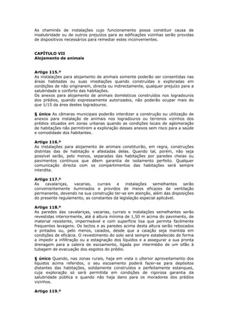 As chaminés de instalações cujo funcionamento possa constituir causa de
insalubridade ou de outros prejuízos para as edificações vizinhas serão providas
de dispositivos necessários para remediar estes inconvenientes.


CAPÍTULO VII
Alojamento de animais


Artigo 115.º
As instalações para alojamento de animais somente poderão ser consentidas nas
áreas habitadas ou suas imediações quando construídas e exploradas em
condições de não originarem, directa ou indirectamente, qualquer prejuízo para a
salubridade e conforto das habitações.
Os anexos para alojamento de animais domésticos construídos nos logradouros
dos prédios, quando expressamente autorizados, não poderão ocupar mais do
que 1/15 da área destes logradouros.

§ único As câmaras municipais poderão interdizer a construção ou utilização de
anexos para instalação de animais nos logradouros ou terrenos vizinhos dos
prédios situados em zonas urbanas quando as condições locais de aglomeração
de habitações não permitirem a exploração desses anexos sem risco para a saúde
e comodidade dos habitantes.

Artigo 116.º
As instalações para alojamento de animais constituirão, em regra, construções
distintas das de habitação e afastadas delas. Quando tal, porém, não seja
possível serão, pelo menos, separadas das habitações por paredes cheias ou
pavimentos contínuos que dêem garantia de isolamento perfeito. Qualquer
comunicação directa com os compartimentos das habitações será sempre
interdita.

Artigo 117.º
As   cavalariças,  vacarias,   currais  e    instalações   semelhantes   serão
convenientemente iluminados e providos de meios eficazes de ventilação
permanente, devendo na sua construção ter-se em atenção, além das disposições
do presente regulamento, as constantes da legislação especial aplicável.

Artigo 118.º
As paredes das cavalariças, vacarias, currais e instalações semelhantes serão
revestidas interiormente, até á altura mínima de 1,50 m acima do pavimento, de
material resistente, impermeável e com superfície lisa que permita facilmente
frequentes lavagens. Os tectos e as paredes acima desta altura serão rebocados
e pintados ou, pelo menos, caiados, desde que a caiação seja mantida em
condições de eficácia. O revestimento do solo será sempre estabelecido de forma
a impedir a infiltração ou a estagnação dos líquidos e a assegurar a sua pronta
drenagem para a caleira de escoamento, ligada por intermédio de um sifão à
tubagem de evacuação dos esgotos do prédio.

§ único Quando, nas zonas rurais, haja em vista o ulterior aproveitamento dos
líquidos acima referidos, o seu escoamento poderá fazer-se para depósitos
distantes das habitações, solidamente construídos e perfeitamente estanques,
cuja exploração só será permitida em condições de rigorosa garantia da
salubridade pública e quando não haja dano para os moradores dos prédios
vizinhos.

Artigo 119.º
 
