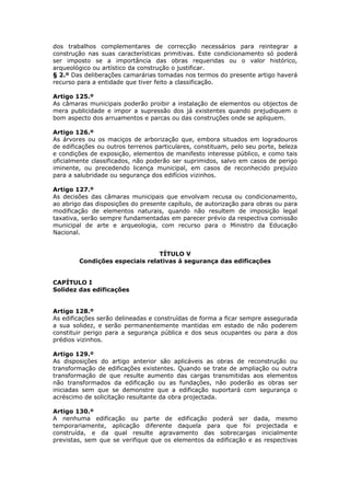 dos trabalhos complementares de correcção necessários para reintegrar a
construção nas suas características primitivas. Este condicionamento só poderá
ser imposto se a importância das obras requeridas ou o valor histórico,
arqueológico ou artístico da construção o justificar.
§ 2.º Das deliberações camarárias tomadas nos termos do presente artigo haverá
recurso para a entidade que tiver feito a classificação.

Artigo 125.º
As câmaras municipais poderão proibir a instalação de elementos ou objectos de
mera publicidade e impor a supressão dos já existentes quando prejudiquem o
bom aspecto dos arruamentos e parcas ou das construções onde se apliquem.

Artigo 126.º
As árvores ou os maciços de arborização que, embora situados em logradouros
de edificações ou outros terrenos particulares, constituam, pelo seu porte, beleza
e condições de exposição, elementos de manifesto interesse público, e como tais
oficialmente classificados, não poderão ser suprimidos, salvo em casos de perigo
iminente, ou precedendo licença municipal, em casos de reconhecido prejuízo
para a salubridade ou segurança dos edifícios vizinhos.

Artigo 127.º
As decisões das câmaras municipais que envolvam recusa ou condicionamento,
ao abrigo das disposições do presente capítulo, de autorização para obras ou para
modificação de elementos naturais, quando não resultem de imposição legal
taxativa, serão sempre fundamentadas em parecer prévio da respectiva comissão
municipal de arte e arqueologia, com recurso para o Ministro da Educação
Nacional.


                                TÍTULO V
        Condições especiais relativas á segurança das edificações


CAPÍTULO I
Solidez das edificações


Artigo 128.º
As edificações serão delineadas e construídas de forma a ficar sempre assegurada
a sua solidez, e serão permanentemente mantidas em estado de não poderem
constituir perigo para a segurança pública e dos seus ocupantes ou para a dos
prédios vizinhos.

Artigo 129.º
As disposições do artigo anterior são aplicáveis as obras de reconstrução ou
transformação de edificações existentes. Quando se trate de ampliação ou outra
transformação de que resulte aumento das cargas transmitidas aos elementos
não transformados da edificação ou as fundações, não poderão as obras ser
iniciadas sem que se demonstre que a edificação suportará com segurança o
acréscimo de solicitação resultante da obra projectada.

Artigo 130.º
A nenhuma edificação ou parte de edificação poderá ser dada, mesmo
temporariamente, aplicação diferente daquela para que foi projectada e
construída, e da qual resulte agravamento das sobrecargas inicialmente
previstas, sem que se verifique que os elementos da edificação e as respectivas
 
