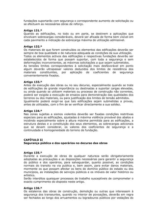 fundações suportarão com segurança o correspondente aumento de solicitação ou
se efectuem as necessárias obras de reforço.

Artigo 131.º
Quando as edificações, no todo ou em parte, se destinem a aplicações que
envolvam sobrecargas consideráveis, deverá ser afixada de forma bem visível em
cada pavimento a indicação da sobrecarga máxima de utilização admissível.

Artigo 132.º
Os materiais de que forem construídos os elementos das edificações deverão ser
sempre de boa qualidade e de natureza adequada as condições da sua utilização.
Todos os elementos activos das edificações e respectivas fundações deverão ser
estabelecidos de forma que possam suportar, com toda a segurança e sem
deformações inconvenientes, as máximas solicitações a que sejam submetidos.
As tensões limites correspondentes à solicitação mais desfavorável em ponto
algum deverão ultrapassar valores deduzidos dos limites de resistência dos
materiais constituintes, por aplicação de coeficientes de segurança
convenientemente fixados.

Artigo 133.º
Antes da execução das obras ou no seu decurso, especialmente quando se trate
de edificações de grande importância ou destinadas a suportar cargas elevadas,
ou ainda quando se utilizem materiais ou processo de construção não correntes,
poderá ser exigida a execução de ensaios para demonstração das qualidades dos
terrenos ou dos materiais, ou para justificação dos limites de tensão admitidos.
Igualmente poderá exigir-se que tais edificações sejam submetidas a provas,
antes de utilizadas, com o fim de se verificar directamente a sua solidez.

Artigo 134.º
Nas zonas sujeitas a sismos violentos deverão ser fixadas condições restritivas
especiais para as edificações, ajustadas á máxima violência provável dos abalos e
incidindo especialmente sobre a altura máxima permitida para as edificações, a
estrutura destas e a constituição dos seus elementos, as sobrecargas adicionais
que se devam considerar, os valores dos coeficientes de segurança e a
continuidade e homogeneidade do terreno de fundação.


CAPÍTULO II
Segurança pública e dos operários no decurso das obras


Artigo 135.º
Durante a execução de obras de qualquer natureza serão obrigatoriamente
adoptadas as precauções e as disposições necessárias para garantir a segurança
do público e dos operários, para salvaguardar, quanto possível, as condições
normais do transito na via publica e, bem assim, para evitar danos materiais,
mormente os que possam afectar os bens do domínio público do estado ou dos
municípios, as instalações de serviços públicos e os imóveis de valor histórico ou
artístico.
Serão interditos quaisquer processos de trabalho susceptíveis de comprometer o
exacto cumprimento do disposto neste artigo.

Artigo 136.º
Os estaleiros das obras de construção, demolição ou outras que interessem à
segurança dos transeuntes, quando no interior de povoações, deverão em regra
ser fechados ao longo dos arruamentos ou logradouros públicos por vedações do
 