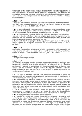 Constituem contra-ordenacões a violação do disposto no presente Regulamento e
nos regulamentos municipais neste previstos, competindo aos serviços de
fiscalização da câmara municipal competente a instrução do respectivo processo,
sem prejuízo das competências de fiscalização das autoridades policiais,
cumulativamente.

Artigo 162.º
A execução de quaisquer obras em violação das disposições deste regulamento,
sem licença ou em desacordo com os seus termos ou com o projecto aprovado,
será punida com coima de 5000$ a 5.000.000$.

§ 1.º A supressão das árvores ou maciços abrangidos pela disposição do artigo
126.º, quando os proprietários tenham sido previamente notificados da interdição
do respectivo corte, será punida com coima de 5000$ a 500.000$.
§ 2.º A existência de meios de transporte vertical - ascensores, monta-cargas,
escadas ou tapetes rolantes -, quando exigidos pelo presente regulamento, em
condições de não poderem ser utilizados permanentemente será punida com
coima de 2000$ a 5000$ por aparelho e por dia.
§ 3.º A violação de disposições deste regulamento para que se não preveja
sanção especial nos parágrafos anteriores será sancionada com coima de 500$ a
40.000$.

Artigo 163.º
Quando as coimas forem aplicadas a pessoas colectivas os mínimos fixados no
artigo anterior são elevados para o dobro, podendo os máximos atingir os limites
fixados no artigo 17.º do Decreto-Lei n.º 433/82, de 27 de Outubro.

Artigo 164.º
A negligência é sempre punida.

Artigo 165.º
As câmaras municipais poderão ordenar, independentemente da aplicação das
penalidades referidas nos artigos anteriores, a demolição ou o embargo
administrativo das obras executadas em desconformidade com o disposto nos
artigos 1.º a 7.º, bem como o despejo sumário dos inquilinos e demais ocupantes
das edificações ou parte das edificações utilizadas sem as respectivas licenças ou
em desconformidade com elas.

§ 1.º Do auto de embargo constará, com a minúcia conveniente, o estado de
adiantamento das obras e, quando possível, que se procedeu as notificações a
que se refere o parágrafo seguinte.
§ 2.º A suspensão dos trabalhos será notificada aos donos das obras ou aos seus
propostos ou cometidos e, no caso de estes se não encontrarem no local, aos
respectivos encarregados. A notificação quando não tenha sido precedida de
deliberação da câmara municipal, apenas produzirá efeitos durante o prazo de
vinte dias, salvo se for confirmada por deliberação de que o interessado seja
entretanto notificado.
§ 3.º A continuação dos trabalhos depois do embargo sujeita os donos,
responsáveis e executores da obra as penas do crime de desobediência
qualificada, desde que tenham sido notificados da determinação do embargo.
§ 4.º O despejo sumário terá lugar no prazo de 45 dias.
§ 5.º Quando na câmara não existam elementos suficientes para verificar a falta
de licença ou a sua inobservância, mas se reconheça não possuir o prédio, no
todo ou em parte, condições de habitabilidade, será o facto notificado ao
proprietário e a este ficará vedado, a partir da data da notificação, firmar novo
contrato de arrendamento ou permitir a sublocação para habitação das
dependências condenadas, sob pena de ser ordenado o despejo. A notificação
 