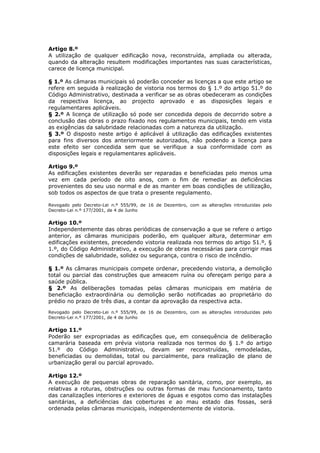 Artigo 8.º
A utilização de qualquer edificação nova, reconstruída, ampliada ou alterada,
quando da alteração resultem modificações importantes nas suas características,
carece de licença municipal.

§ 1.º As câmaras municipais só poderão conceder as licenças a que este artigo se
refere em seguida à realização de vistoria nos termos do § 1.º do artigo 51.º do
Código Administrativo, destinada a verificar se as obras obedeceram as condições
da respectiva licença, ao projecto aprovado e as disposições legais e
regulamentares aplicáveis.
§ 2.º A licença de utilização só pode ser concedida depois de decorrido sobre a
conclusão das obras o prazo fixado nos regulamentos municipais, tendo em vista
as exigências da salubridade relacionadas com a natureza da utilização.
§ 3.º O disposto neste artigo é aplicável á utilização das edificações existentes
para fins diversos dos anteriormente autorizados, não podendo a licença para
este efeito ser concedida sem que se verifique a sua conformidade com as
disposições legais e regulamentares aplicáveis.

Artigo 9.º
As edificações existentes deverão ser reparadas e beneficiadas pelo menos uma
vez em cada período de oito anos, com o fim de remediar as deficiências
provenientes do seu uso normal e de as manter em boas condições de utilização,
sob todos os aspectos de que trata o presente regulamento.

Revogado pelo Decreto-Lei n.º 555/99, de 16 de Dezembro, com as alterações introduzidas pelo
Decreto-Lei n.º 177/2001, de 4 de Junho

Artigo 10.º
Independentemente das obras periódicas de conservação a que se refere o artigo
anterior, as câmaras municipais poderão, em qualquer altura, determinar em
edificações existentes, precedendo vistoria realizada nos termos do artigo 51.º, §
1.º, do Código Administrativo, a execução de obras necessárias para corrigir mas
condições de salubridade, solidez ou segurança, contra o risco de incêndio.

§ 1.º As câmaras municipais compete ordenar, precedendo vistoria, a demolição
total ou parcial das construções que ameacem ruína ou ofereçam perigo para a
saúde pública.
§ 2.º As deliberações tomadas pelas câmaras municipais em matéria de
beneficiação extraordinária ou demolição serão notificadas ao proprietário do
prédio no prazo de três dias, a contar da aprovação da respectiva acta.
Revogado pelo Decreto-Lei n.º 555/99, de 16 de Dezembro, com as alterações introduzidas pelo
Decreto-Lei n.º 177/2001, de 4 de Junho

Artigo 11.º
Poderão ser expropriadas as edificações que, em consequência de deliberação
camarária baseada em prévia vistoria realizada nos termos do § 1.º do artigo
51.º do Código Administrativo, devam ser reconstruídas, remodeladas,
beneficiadas ou demolidas, total ou parcialmente, para realização de plano de
urbanização geral ou parcial aprovado.

Artigo 12.º
A execução de pequenas obras de reparação sanitária, como, por exemplo, as
relativas a roturas, obstruções ou outras formas de mau funcionamento, tanto
das canalizações interiores e exteriores de águas e esgotos como das instalações
sanitárias, a deficiências das coberturas e ao mau estado das fossas, será
ordenada pelas câmaras municipais, independentemente de vistoria.
 
