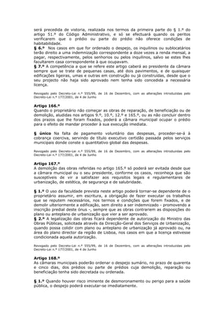 será precedida de vistoria, realizada nos termos da primeira parte do § 1.º do
artigo 51.º do Código Administrativo, e só se efectuará quando os peritos
verificarem que o prédio ou parte do prédio não oferece condições de
habitabilidade.
§ 6.º Nos casos em que for ordenado o despejo, os inquilinos ou sublocatários
terão direito a uma indemnização correspondente a doze vezes a renda mensal, a
pagar, respectivamente, pelos senhorios ou pelos inquilinos, salvo se estes lhes
facultarem casa correspondente à que ocupavam.
§ 7.º A competência a que se refere este artigo caberá ao presidente da câmara
sempre que se trate de pequenas casas, até dois pavimentos, e de quaisquer
edificações ligeiras, umas e outras em construção ou já construídas, desde que o
seu projecto não haja sido aprovado nem tenha sido concedida a necessária
licença.

Revogado pelo Decreto-Lei n.º 555/99, de 16 de Dezembro, com as alterações introduzidas pelo
Decreto-Lei n.º 177/2001, de 4 de Junho

Artigo 166.º
Quando o proprietário não começar as obras de reparação, de beneficiação ou de
demolição, aludidas nos artigos 9.º, 10.º, 12.º e 165.º, ou as não concluir dentro
dos prazos que lhe foram fixados, poderá a câmara municipal ocupar o prédio
para o efeito de mandar proceder à sua execução imediata.

§ único Na falta de pagamento voluntário das despesas, proceder-se-á à
cobrança coerciva, servindo de título executivo certidão passada pelos serviços
municipais donde conste o quantitativo global das despesas.

Revogado pelo Decreto-Lei n.º 555/99, de 16 de Dezembro, com as alterações introduzidas pelo
Decreto-Lei n.º 177/2001, de 4 de Junho

Artigo 167.º
A demolição das obras referidas no artigo 165.º só poderá ser evitada desde que
a câmara municipal ou o seu presidente, conforme os casos, reconheça que são
susceptíveis de vir a satisfazer aos requisitos legais e regulamentares de
urbanização, de estética, de segurança e de salubridade.

§ 1.º O uso da faculdade prevista neste artigo poderá tornar-se dependente de o
proprietário assumir, em escritura, a obrigação de fazer executar os trabalhos
que se reputem necessários, nos termos e condições que forem fixados, e de
demolir ulteriormente a edificação, sem direito a ser indemnizado - promovendo a
inscrição predial deste ónus -, sempre que as obras contrariem as disposições do
plano ou anteplano de urbanização que vier a ser aprovado.
§ 2.º A legalização das obras ficará dependente de autorização do Ministro das
Obras Públicas, solicitada através da Direcção-Geral dos Serviços de Urbanização,
quando possa colidir com plano ou anteplano de urbanização já aprovado ou, na
área do plano director da região de Lisboa, nos casos em que a licença estivesse
condicionada aquela autorização.

Revogado pelo Decreto-Lei n.º 555/99, de 16 de Dezembro, com as alterações introduzidas pelo
Decreto-Lei n.º 177/2001, de 4 de Junho

Artigo 168.º
As câmaras municipais poderão ordenar o despejo sumário, no prazo de quarenta
e cinco dias, dos prédios ou parte de prédios cuja demolição, reparação ou
beneficiação tenha sido decretada ou ordenada.

§ 1.º Quando houver risco iminente de desmoronamento ou perigo para a saúde
pública, o despejo poderá executar-se imediatamente.
 